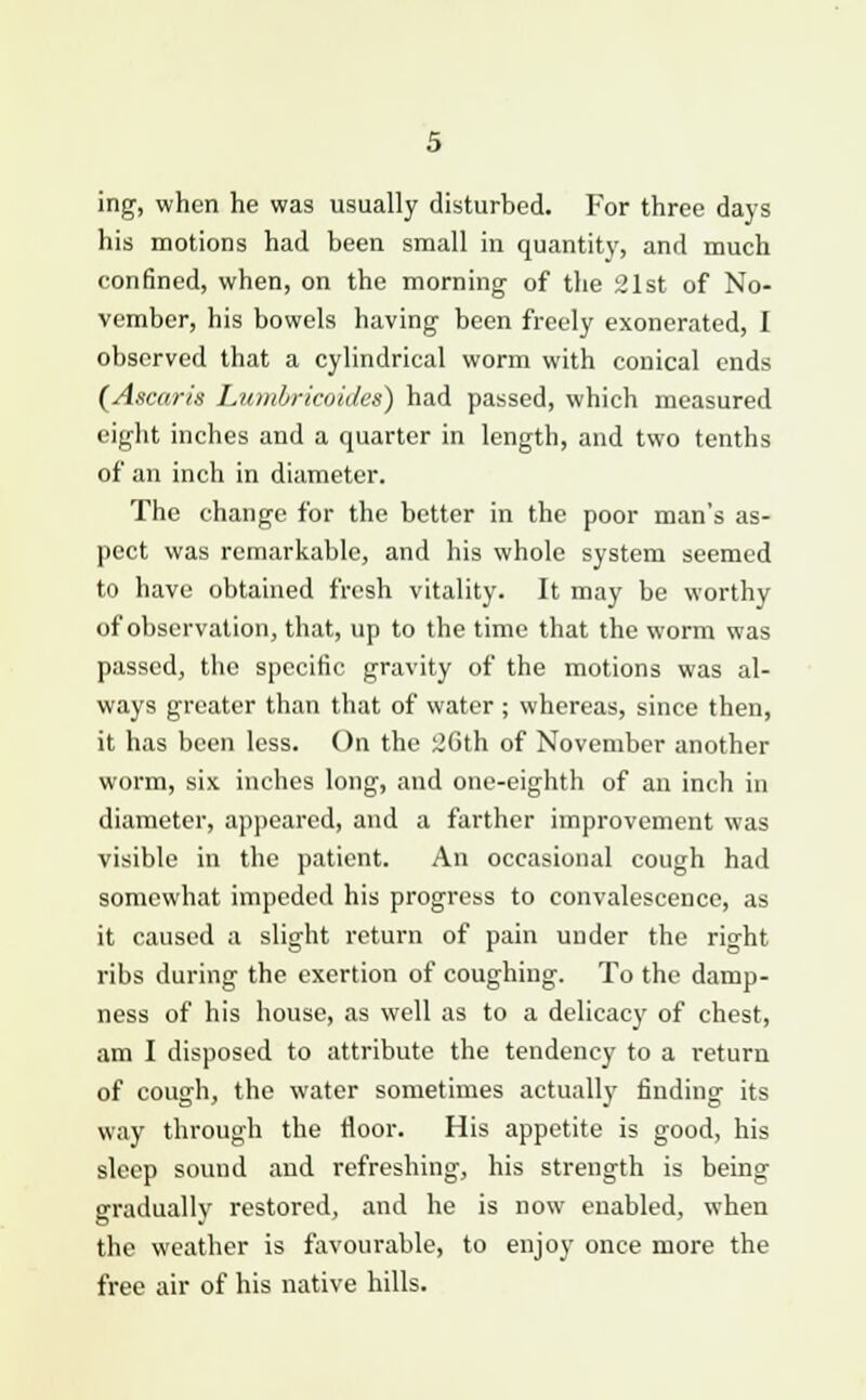 ing, when he was usually disturbed. For three days his motions had been small in quantity, and much confined, when, on the morning of the 21st of No- vember, his bowels having been freely exonerated, I observed that a cylindrical worm with conical ends (Ascar/'s Luml/ricoides) had passed, which measured eight inches and a quarter in length, and two tenths of an inch in diameter. The change for the better in the poor man's as- pect was remarkable, and his whole system seemed to have obtained fresh vitality. It may be worthy of observation, that, up to the time that the worm was passed, the specific gravity of the motions was al- ways greater than that of water ; whereas, since then, it has been less. On the 2Gth of November another worm, six inches long, and one-eighth of an inch in diameter, appeared, and a farther improvement was visible in the patient. An occasional cough had somewhat impeded his progress to convalescence, as it caused a slight return of pain under the right ribs during the exertion of coughing. To the damp- ness of his house, as well as to a delicacy of chest, am I disposed to attribute the tendency to a return of cough, the water sometimes actually finding its way through the floor. His appetite is good, his sleep sound and refreshing, his strength is being gradually restored, and he is now enabled, when the weather is favourable, to enjoy once more the free air of his native hills.