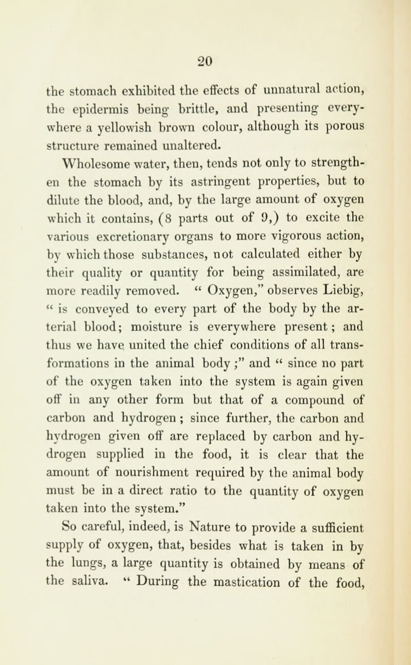 the stomach exhibited the effects of unnatural action, the epidermis being brittle, and presenting every- where a yellowish brown colour, although its porous structure remained unaltered. Wholesome water, then, tends not only to strength- en the stomach by its astringent properties, but to dilute the blood, and, by the large amount of oxygen which it contains, (8 parts out of 9,) to excite the various excretionary organs to more vigorous action, by which those substances, not calculated either by their quality or quantity for being assimilated, are more readily removed.  Oxygen, observes Liebig,  is conveyed to every part of the body by the ar- terial blood; moisture is everywhere present; and thus we have united the chief conditions of all trans- formations in the animal body ; and  since no part of the oxygen taken into the system is again given off in any other form but that of a compound of carbon and hydrogen ; since further, the carbon and hydrogen given off are replaced by carbon and hy- drogen supplied in the food, it is clear that the amount of nourishment required by the animal body must be in a direct ratio to the quantity of oxygen taken into the system. So careful, indeed, is Nature to provide a sufficient supply of oxygen, that, besides what is taken in by the lungs, a large quantity is obtained by means of the saliva.  During the mastication of the food,