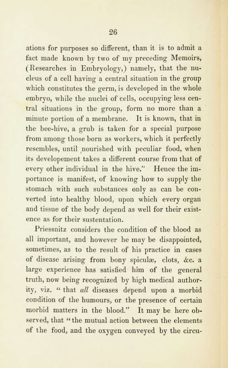 ations for purposes so different, than it is to admit a fact made known by two of my preceding Memoirs, (Researches in Embryology,) namely, that the nu- cleus of a cell having a central situation in the group which constitutes the germ, is developed in the whole embryo, while the nuclei of cells, occupying less cen- tral situations in the group, form no more than a minute portion of a membrane. It is known, that in the bee-hive, a grub is taken for a special purpose from among those born as workers, which it perfectly resembles, until nourished with peculiar food, when its developement takes a different course from that of every other individual in the hive. Hence the im- portance is manifest, of knowing how to supply the stomach with such substances only as can be con- verted into healthy blood, upon which every organ and tissue of the body depend as well for their exist- ence as for their sustentation. Priessnitz considers the condition of the blood as all important, and however he mav be disappointed, sometimes, as to the result of his practice in cases of disease arising from bony spiculse, clots, &c. a large experience has satisfied him of the general truth, now being recognized by high medical author- ity, viz.  that all diseases depend upon a morbid condition of the humours, or the presence of certain morbid matters in the blood. It may be here ob- served, that  the mutual action between the elements of the food, and the oxygen conveyed by the circu-