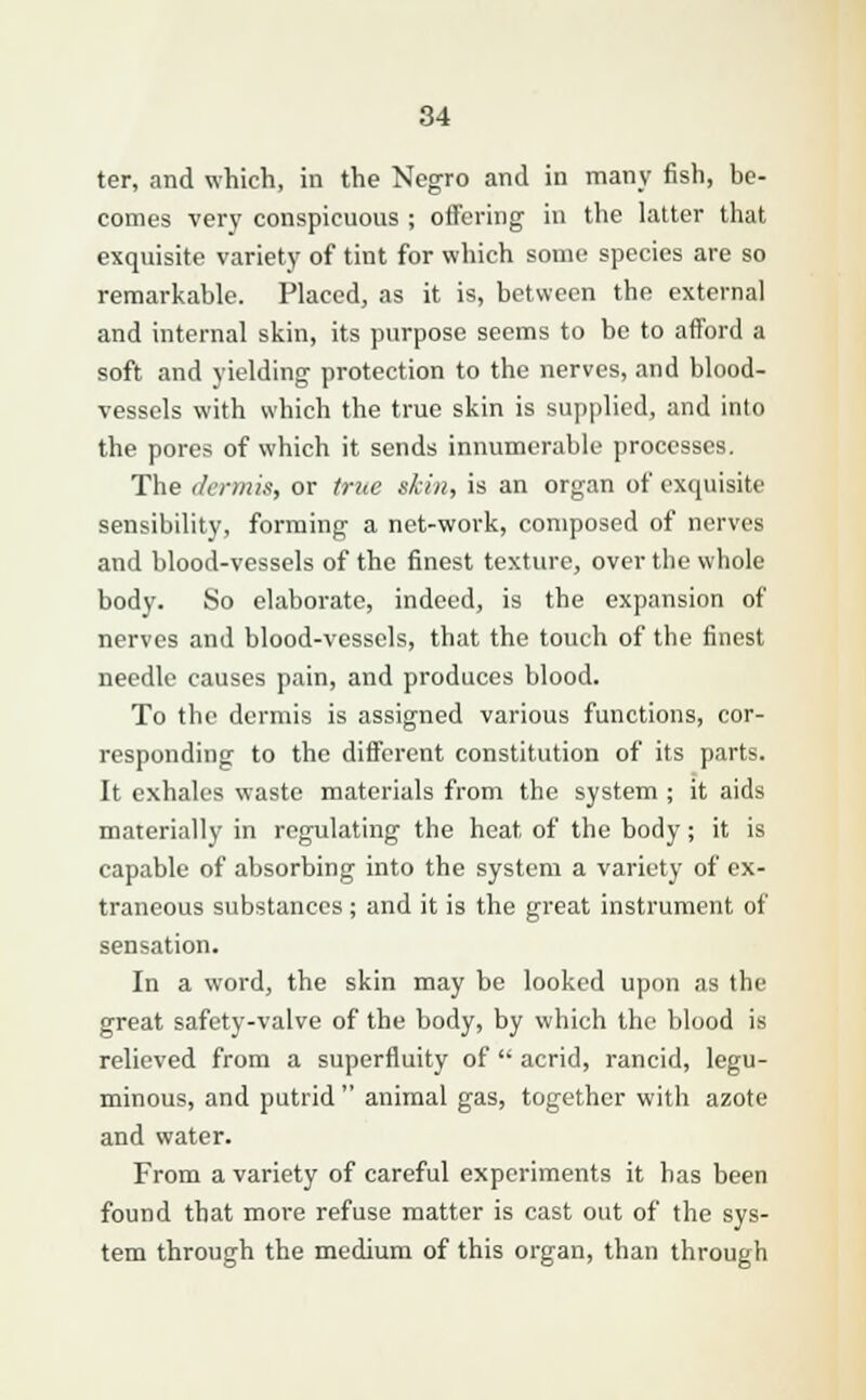 ter, and which, in the Negro and in many fish, be- comes very conspicuous ; offering in the latter that exquisite variety of tint for which some species are so remarkable. Placed, as it is, between the external and internal skin, its purpose seems to bo to afford a soft and yielding protection to the nerves, and blood- vessels with which the true skin is supplied, and into the pores of which it sends innumerable processes. The dermis, or true skin, is an organ of exquisite sensibility, forming a net-work, composed of nerves and blood-vessels of the finest texture, over the whole body. So elaborate, indeed, is the expansion of nerves and blood-vessels, that the touch of the finest needle causes pain, and produces blood. To the dermis is assigned various functions, cor- responding to the different constitution of its parts. It exhales waste materials from the system ; it aids materially in regulating the heat of the body; it is capable of absorbing into the system a variety of ex- traneous substances ; and it is the great instrument of sensation. In a word, the skin may be looked upon as the great safety-valve of the body, by which the blood is relieved from a superfluity of  acrid, rancid, legu- minous, and putrid  animal gas, together with azote and water. From a variety of careful experiments it has been found that more refuse matter is cast out of the sys- tem through the medium of this organ, than through