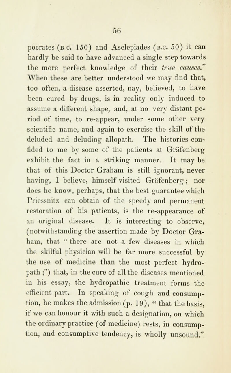 pocrates (b.c. 150) and Asclepiades (b.c. 50) it can hardly be said to have advanced a single step towards the more perfect knowledge of their true causes. When these are better understood we may find that, too often, a disease asserted, nay, believed, to have been cured by drugs, is in reality only induced to assume a different shape, and, at no very distant pe- riod of time, to re-appear, under some other very scientific name, and again to exercise the skill of the deluded and deluding allopath. The histories con- fided to me by some of the patients at Griifenberg exhibit the fact in a striking manner. It may be that of this Doctor Graham is still ignorant, never having, I believe, himself visited Griifenberg; nor does he know, perhaps, that the best guarantee which Priessnitz can obtain of the speedy and permanent restoration of his patients, is the re-appearance of an original disease. It is interesting to observe, (notwithstanding the assertion made by Doctor Gra- ham, that  there are not a few diseases in which the skilful physician will be far more successful by the use of medicine than the most perfect hydro- path ;) that, in the cure of all the diseases mentioned in his essay, the hydropathic treatment forms the efficient part. In speaking of cough and consump- tion, he makes the admission (p. 19),  that the basis, if we can honour it with such a designation, on which the ordinary practice (of medicine) rests, in consump- tion, and consumptive tendency, is wholly unsound.