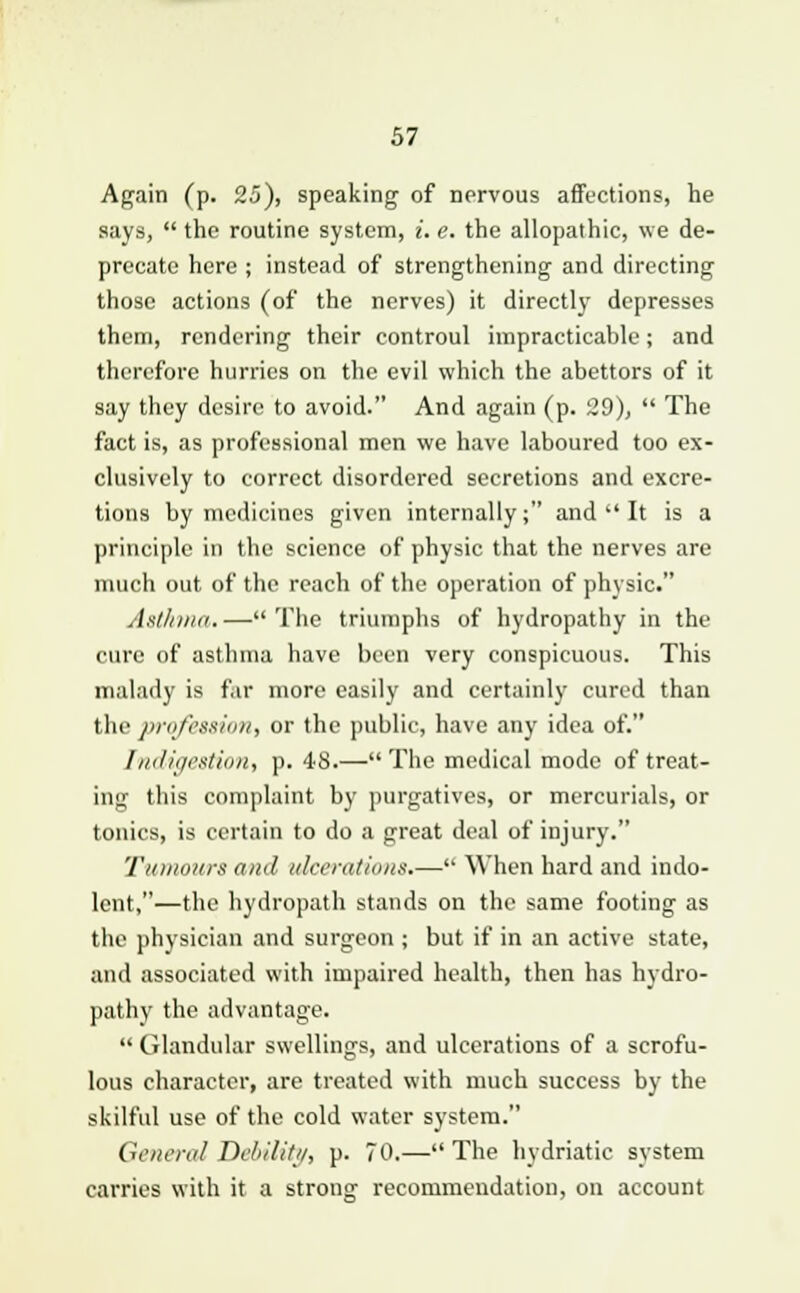 Again (p. 25), speaking of nervous affections, he says,  the routine system, i. e. the allopathic, we de- precate here ; instead of strengthening and directing those actions (of the nerves) it directly depresses them, rendering their controul impracticable; and therefore hurries on the evil which the abettors of it say they desire to avoid. And again (p. 29),  The fact is, as professional men we have laboured too ex- clusively to correct disordered secretions and excre- tions by medicines given internally; and  It is a principle in the science of physic that the nerves are much out of the reach of the operation of physic. Asthma.—The triumphs of hydropathy in the cure of asthma have been very conspicuous. This malady is far more easily and certainly cured than the profession, or the public, have any idea of. Indigestion, p. 48.—The medical mode of treat- ing this complaint by purgatives, or mercurials, or tonics, is certain to do a great deal of injury. Tumours and ulcerations.— When hard and indo- lent,—the hydropath stands on the same footing as the physician and surgeon ; but if in an active state, and associated with impaired health, then has hydro- pathy the advantage.  Glandular swellings, and ulcerations of a scrofu- lous character, are treated with much success by the skilful use of the cold water system. General Debility, p. 70.—The hydriatic system carries with it a strong recommendation, on account