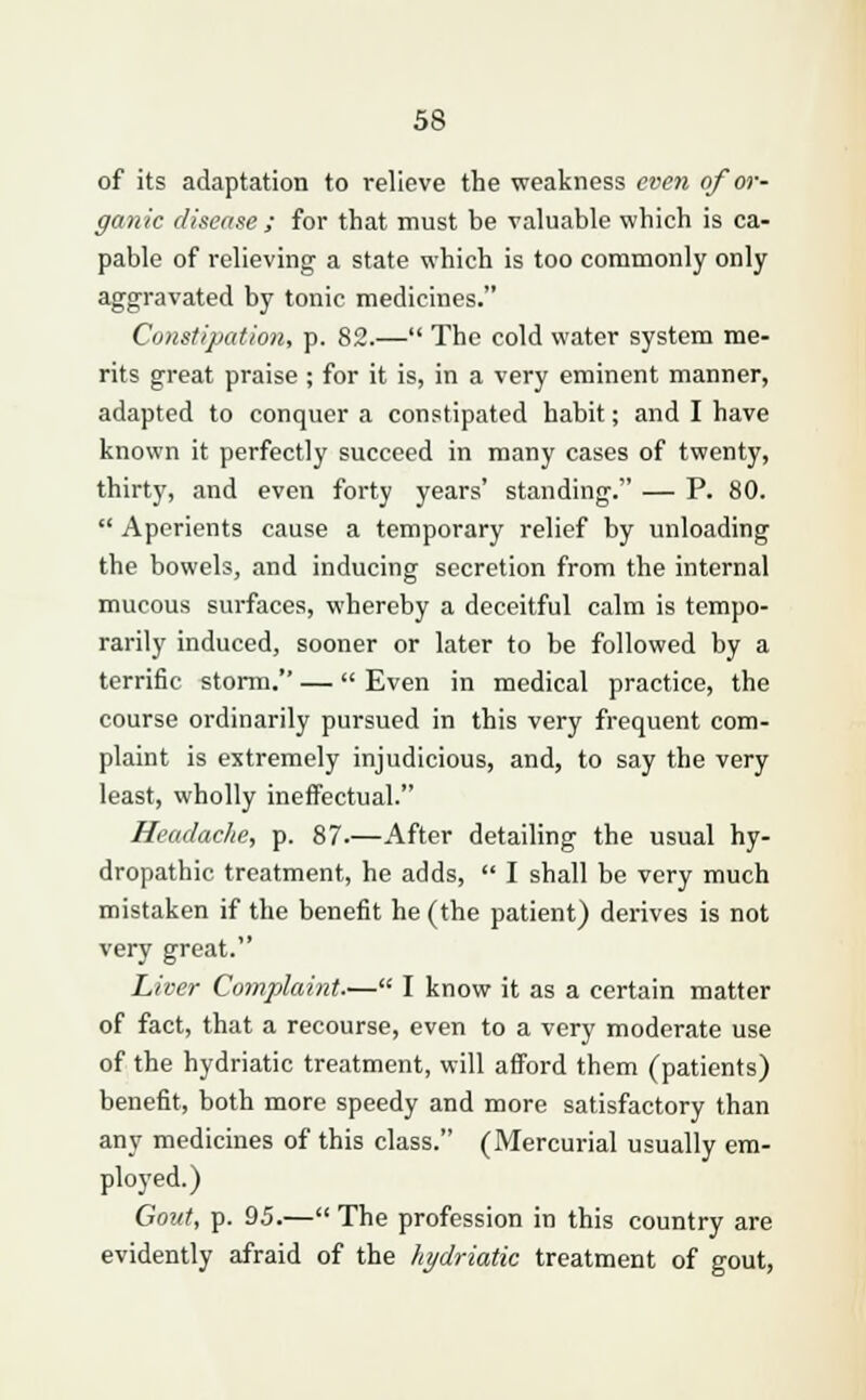 of its adaptation to relieve the weakness even of or- ganic disease; for that must be valuable which is ca- pable of relieving a state which is too commonly only aggravated by tonic medicines. Constipation, p. 82.— The cold water system me- rits great praise ; for it is, in a very eminent manner, adapted to conquer a constipated habit; and I have known it perfectly succeed in many cases of twenty, thirty, and even forty years' standing. — P. 80.  Aperients cause a temporary relief by unloading the bowels, and inducing secretion from the internal mucous surfaces, whereby a deceitful calm is tempo- rarily induced, sooner or later to be followed by a terrific storm. —  Even in medical practice, the course ordinarily pursued in this very frequent com- plaint is extremely injudicious, and, to say the very least, wholly ineffectual. Headache, p. 87.—After detailing the usual hy- dropathic treatment, he adds,  I shall be very much mistaken if the benefit he (the patient) derives is not very great. Liver Complaint.— I know it as a certain matter of fact, that a recourse, even to a very moderate use of the hydriatic treatment, will afford them (patients) benefit, both more speedy and more satisfactory than any medicines of this class. (Mercurial usually em- ployed.) Gout, p. 95.— The profession in this country are evidently afraid of the hydriatic treatment of gout,