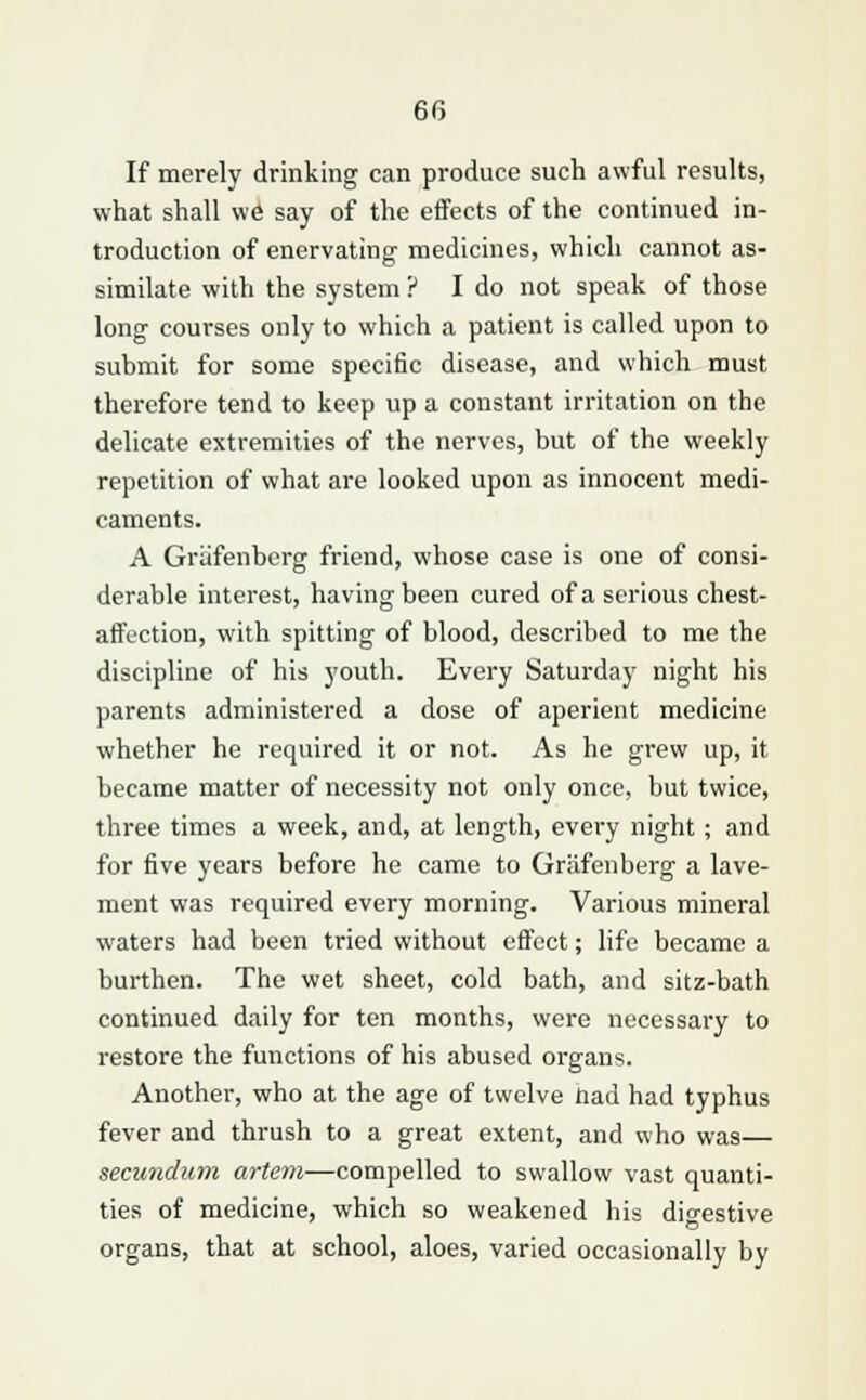 If merely drinking can produce such awful results, what shall we say of the effects of the continued in- troduction of enervating- medicines, which cannot as- similate with the system ? I do not speak of those long courses only to which a patient is called upon to submit for some specific disease, and which must therefore tend to keep up a constant irritation on the delicate extremities of the nerves, but of the weekly repetition of what are looked upon as innocent medi- caments. A Grafenbcrg friend, whose case is one of consi- derable interest, having been cured of a serious chest- affection, with spitting of blood, described to me the discipline of his youth. Every Saturday night his parents administered a dose of aperient medicine whether he required it or not. As he grew up, it became matter of necessity not only once, but twice, three times a week, and, at length, every night; and for five years before he came to Griifenberg a lave- ment was required every morning. Various mineral waters had been tried without effect; life became a burthen. The wet sheet, cold bath, and sitz-bath continued daily for ten months, were necessary to restore the functions of his abused organs. Another, who at the age of twelve nad had typhus fever and thrush to a great extent, and who was— secundum artem—compelled to swallow vast quanti- ties of medicine, which so weakened his digestive organs, that at school, aloes, varied occasionally by