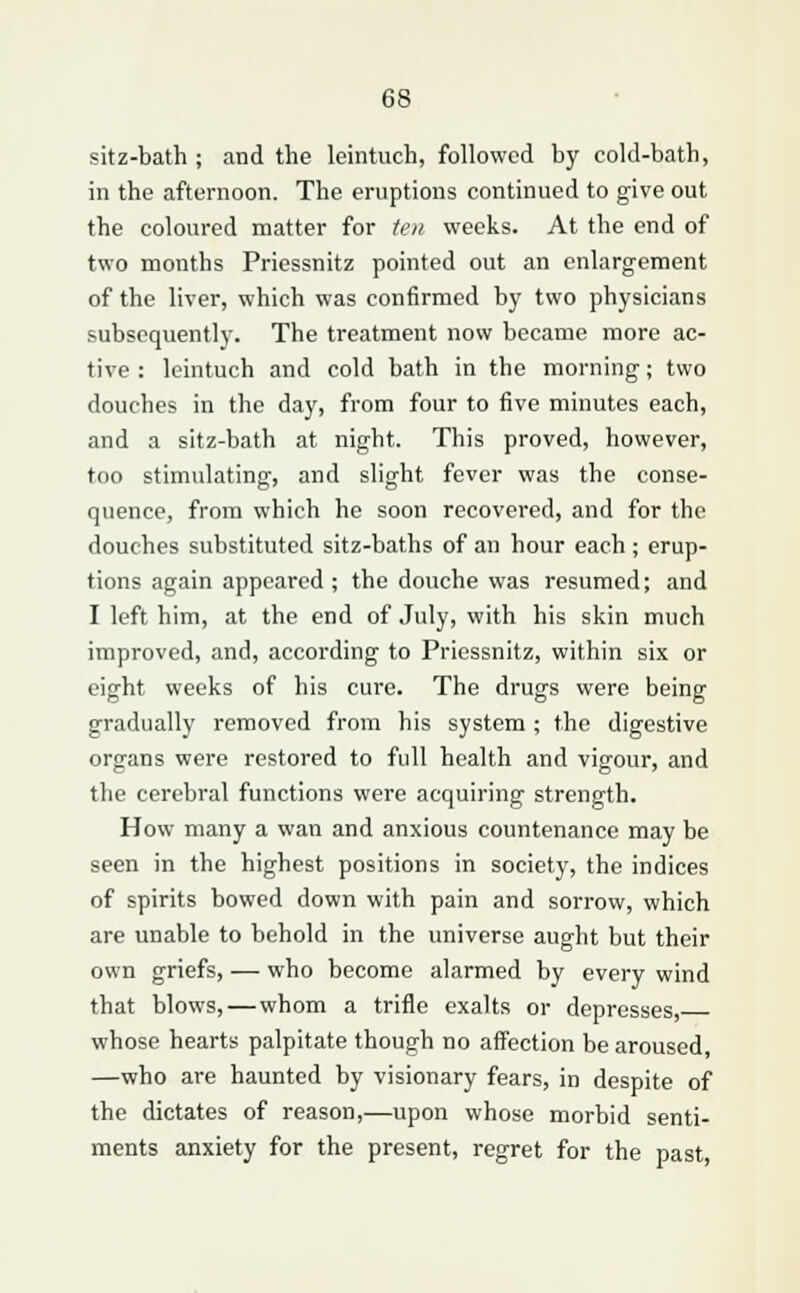 sitz-bath ; and the leintuch, followed by cold-bath, in the afternoon. The eruptions continued to give out the coloured matter for ten weeks. At the end of two months Priessnitz pointed out an enlargement of the liver, which was confirmed by two physicians subsequently. The treatment now became more ac- tive : leintuch and cold bath in the morning; two douches in the day, from four to five minutes each, and a sitz-bath at night. This proved, however, too stimulating, and slight fever was the conse- quence, from which he soon recovered, and for the douches substituted sitz-baths of an hour each ; erup- tions again appeared; the douche was resumed; and I left him, at the end of July, with his skin much improved, and, according to Priessnitz, within six or eight weeks of his cure. The drugs were being gradually removed from his system ; the digestive organs were restored to full health and vigour, and the cerebral functions were acquiring strength. How many a wan and anxious countenance may be seen in the highest positions in society, the indices of spirits bowed down with pain and sorrow, which are unable to behold in the universe aught but their own griefs, — who become alarmed by every wind that blows, — whom a trifle exalts or depresses, whose hearts palpitate though no affection be aroused, —who are haunted by visionary fears, in despite of the dictates of reason,—upon whose morbid senti- ments anxiety for the present, regret for the past,