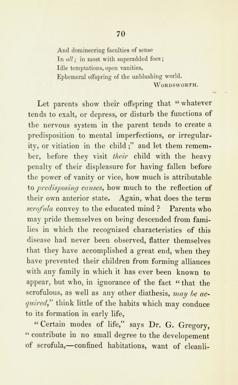 And domineering faculties of sense In all; in most with superadded foes; Idle temptations, open vanities, Ephemeral offspring of the unblushing world. Wordsworth. Lot parents show their offspring that  whatever tends to exalt, or depress, or disturb the functions of the nervous system in the parent tends to create a predisposition to mental imperfections, or irregular- ity, or vitiation in the child ; and let them remem- ber, before they visit their child with the heavy penalty of their displeasure for having fallen before the power of vanity or vice, how much is attributable to predisposing causes, how much to the reflection of their own anterior state. Again, what does the term scrofula convey to the educated mind ? Parents who may pride themselves on being descended from fami- lies in which the recognized characteristics of this disease had never been observed, flatter themselves that they have accomplished a great end, when they have prevented their children from forming alliances with any family in which it has ever been known to appear, but who, in ignorance of the fact  that the scrofulous, as well as any other diathesis, may be ac- quired think little of the habits which may conduce to its formation in early life,  Certain modes of life, says Dr. G. Gregory,  contribute in no small degree to the developement of scrofula,—confined habitations, want of cleanli-