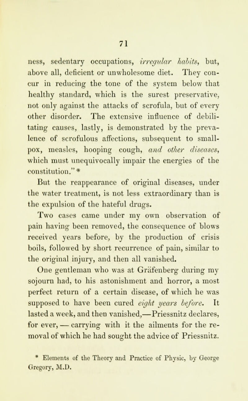 ness, sedentary occupations, irregular habits, but, above all, deficient or unwholesome diet. They con- cur in reducing the tone of the system below that healthy standard, which is the surest preservative, not only against the attacks of scrofula, but of every other disorder. The extensive influence of debili- tating causes, lastly, is demonstrated by the preva- lence of scrofulous affections, subsequent to small- pox, measles, hooping cough, and other diseases, which must unequivocally impair the energies of the constitution.* But the reappearance of original diseases, under the water treatment, is not less extraordinary than is the expulsion of the hateful drugs. Two cases came under my own observation of pain having been removed, the consequence of blows received years before, by the production of crisis boils, followed by short recurrence of pain, similar to the original injury, and then all vanished. One gentleman who was at Griifenbcrg during my sojourn had, to his astonishment and horror, a most perfect return of a certain disease, of which he was supposed to have been cured eight years before. It lasted a week, and then vanished,—Priessnitz declares, for ever, — carrying with it the ailments for the re- moval of which he bad sought the advice of Priessnitz. * Elements of the Theory and Practice of Physic, by George Gregory, JI.D.