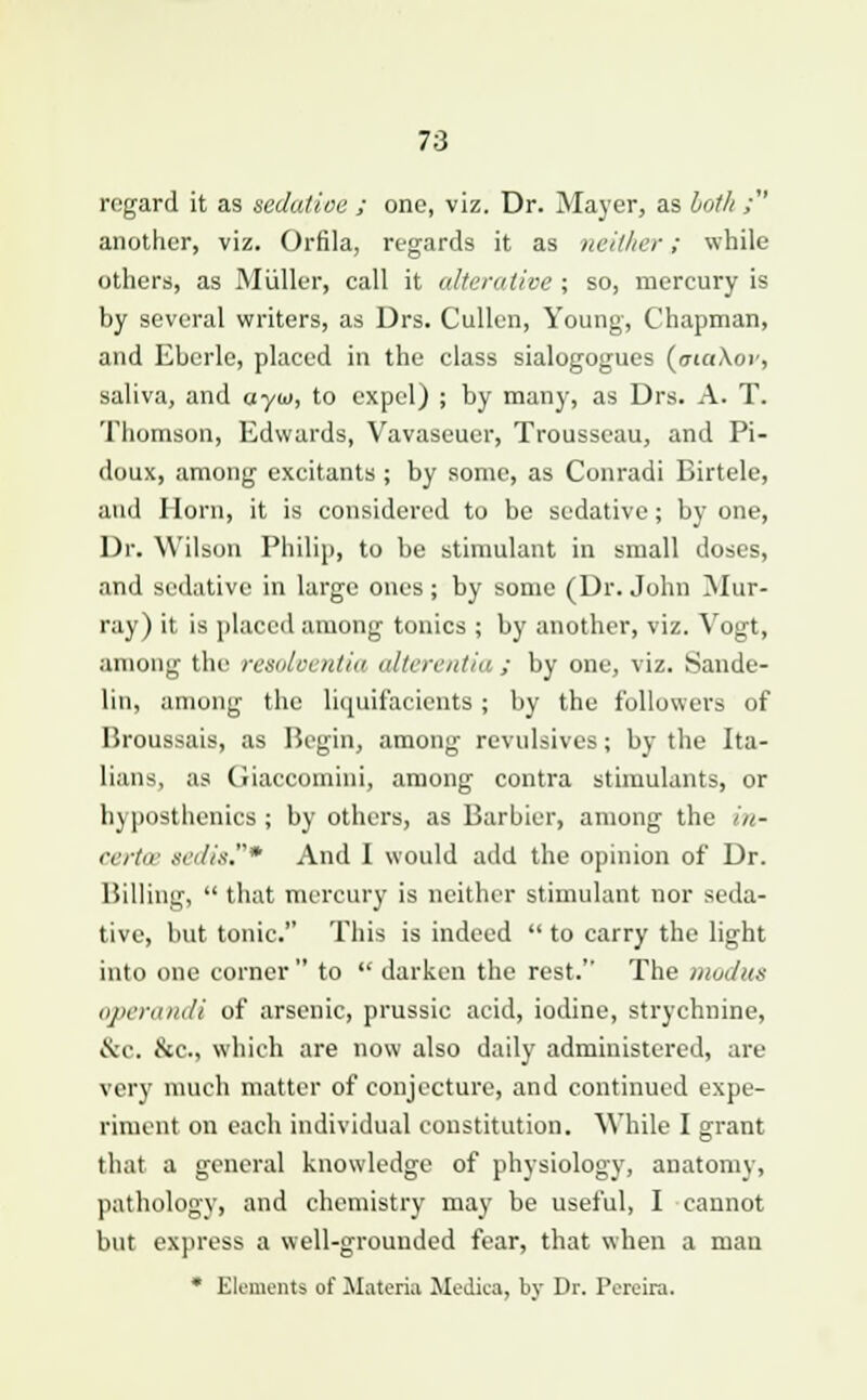 regard it as sedatioe ; one, viz. Dr. Mayer, as both ; another, viz. Orfila, regards it as neither; while others, as Miiller, call it alterative ; so, mercury is by several writers, as Drs. Cullen, young, Chapman, and Ebcrle, placed in the class sialogogues (ataXov, saliva, and ayw, to expel) ; by many, as Drs. A. T. Thomson, Edwards, Vavaseuer, Trousseau, and Pi- doux, among excitants ; by some, as Conradi Biitele, and Horn, it is considered to be sedative; by one, Dr. Wilson Philip, to be stimulant in small doses, and sedative in large ones ; by some (Dr. John Mur- ray) it is placed among tonics ; by another, viz. Vogt, among the resolventia alterentia; by one, viz. Sande- lin, among the liquifacients ; by the followers of Broussais, as Begin, among revulsives; by the Ita- lians, as Giaccomini, among contra stimulants, or hyposthenics ; by others, as Barbier, among the in- certce sedit.* And I would add the opinion of Dr. Billing,  that mercury is neither stimulant nor seda- tive, but tonic. This is indeed  to carry the light into one corner  to  darken the rest. The modus operandi of arsenic, prussie acid, iodine, strychnine, Sic. &c, which are now also daily administered, are very much matter of conjecture, and continued expe- riment on each individual constitution. While I grant that a general knowledge of physiology, anatomy, pathology, and chemistry may be useful, I cannot but express a well-grounded fear, that when a man * Elements of Materia Medica, by Dr. Pcrcira.