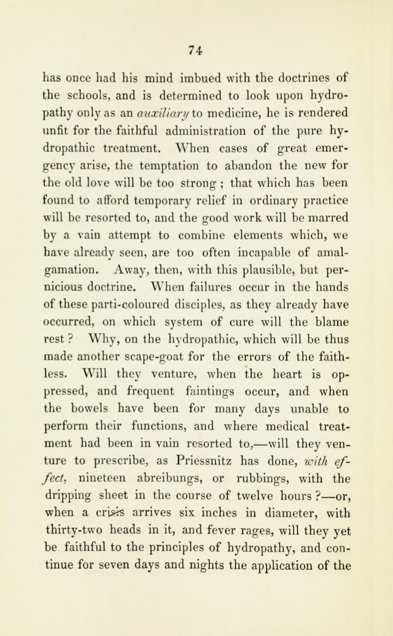 has once had his mind imbued with the doctrines of the schools, and is determined to look upon hydro- pathy only as an auxiliary to medicine, he is rendered unfit for the faithful administration of the pure hy- dropathic treatment. When cases of great emer- gency arise, the temptation to abandon the new for the old love will be too strong ; that which has been found to afford temporary relief in ordinary practice will be resorted to, and the good work will be marred by a vain attempt to combine elements which, we have already seen, are too often incapable of amal- gamation. Away, then, with this plausible, but per- nicious doctrine. When failures occur in the hands of these parti-coloured disciples, as they already have occurred, on which system of cure will the blame rest ? Why, on the hydropathic, which will be thus made another scape-goat for the errors of the faith- less. Will they venture, when the heart is op- pressed, and frequent faintings occur, and when the bowels have been for many days unable to perform their functions, and where medical treat- ment had been in vain resorted to,—will they ven- ture to prescribe, as Priessnitz has done, with ef- fect, nineteen abreibungs, or rubbings, with the dripping sheet in the course of twelve hours ?—or, when a crisis arrives six inches in diameter, with thirty-two heads in it, and fever rages, will they yet be faithful to the principles of hydropathy, and con- tinue for seven days and nights the application of the