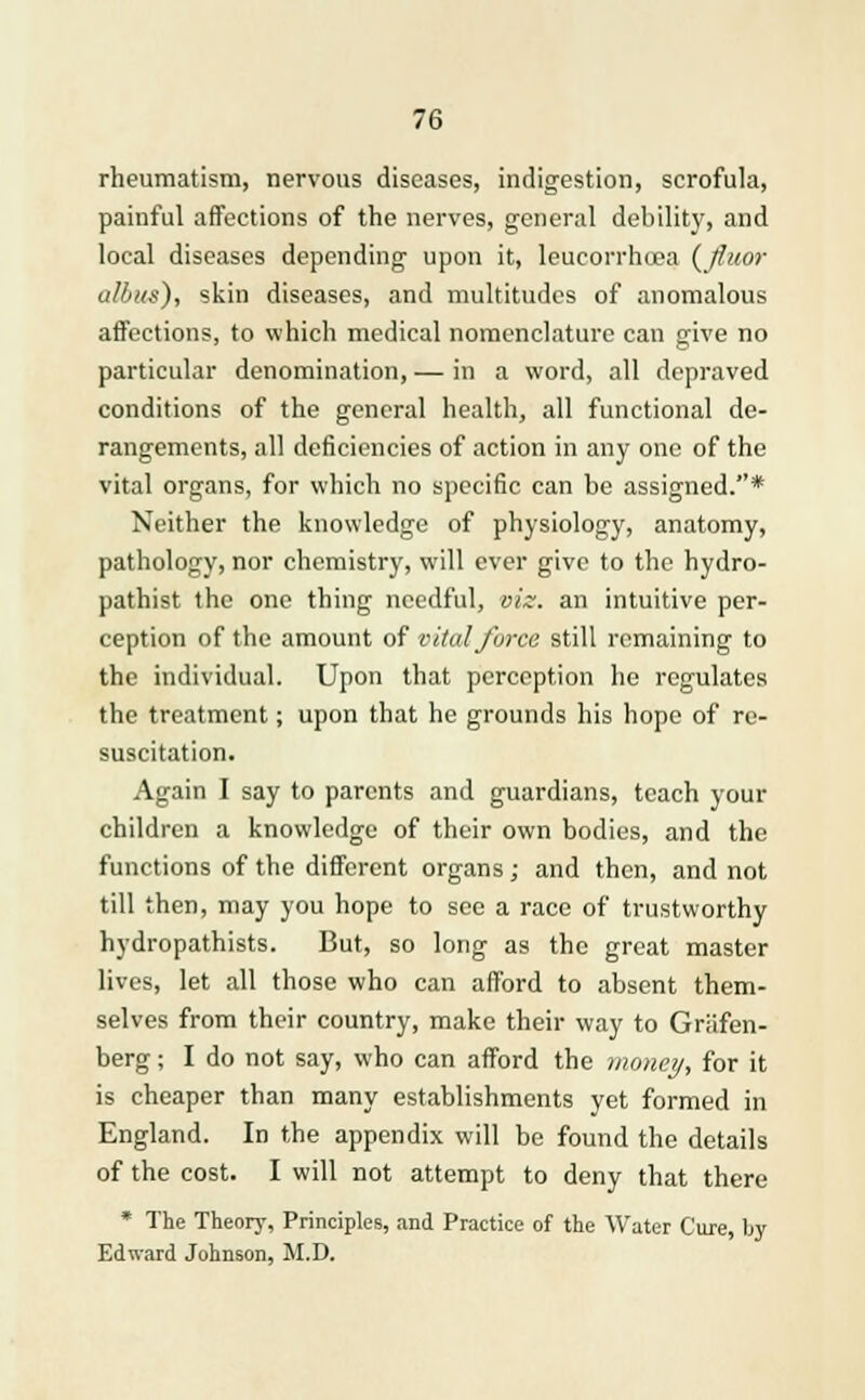 rheumatism, nervous diseases, indigestion, scrofula, painful affections of the nerves, general debility, and local diseases depending upon it, leucorrhiea ( fiuor albus), skin diseases, and multitudes of anomalous affections, to which medical nomenclature can give no particular denomination, — in a word, all depraved conditions of the general health, all functional de- rangements, all deficiencies of action in any one of the vital organs, for which no specific can be assigned.* Neither the knowledge of physiology, anatomy, pathology, nor chemistry, will ever give to the hydro- pathist the one thing needful, viz. an intuitive per- ception of the amount of vital force still remaining to the individual. Upon that perception he regulates the treatment; upon that he grounds his hope of re- suscitation. Again I say to parents and guardians, teach your children a knowledge of their own bodies, and the functions of the different organs; and then, and not till then, may you hope to see a race of trustworthy hydropathists. But, so long as the great master lives, let all those who can afford to absent them- selves from their country, make their way to Griifen- berg; I do not say, who can afford the money, for it is cheaper than many establishments yet formed in England. In the appendix will be found the details of the cost. I will not attempt to deny that there * The Theory, Principles, and Practice of the Water Cure, by Edward Johnson, M.D.