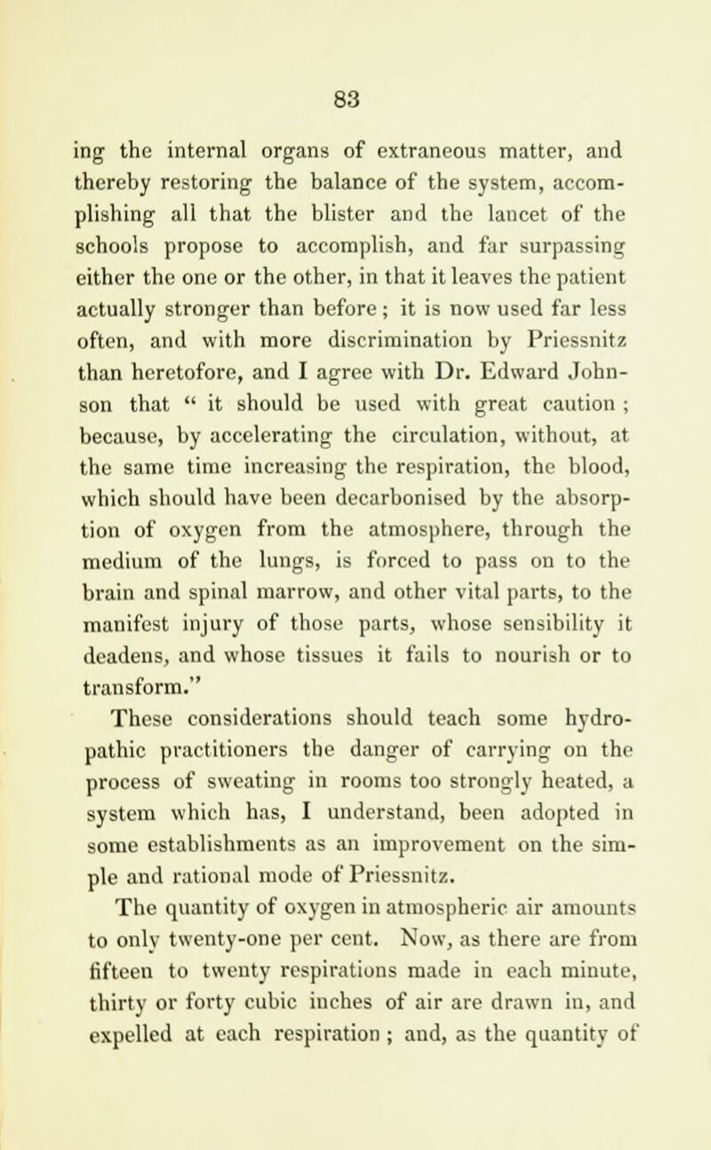 ing the internal organs of extraneous matter, and thereby restoring the balance of the system, accom- plishing all that the blister and the lancet of the schools propose to accomplish, and far surpassing either the one or the other, in that it leaves the patient actually stronger than before; it is now used far less often, and with more discrimination by Priessnitz than heretofore, and I agree with Dr. Edward John- son that  it should be used with great caution ; because, by accelerating the circulation, without, at the same time increasing the respiration, the blood, which should have been decarbonised by the absorp- tion of oxygen from the atmosphere, through the medium of the lungs, is forced to pass on to the brain and spinal marrow, and other vital parts, to the manifest injury of those parts, whose sensibility it deadens, and whose tissues it fails to nourish or to transform. These considerations should teach some hydro- pathic practitioners the danger of carrying on the process of sweating in rooms too strongly heated, a system which has, I understand, been adopted in some establishments as an improvement on the sim- ple and rational mode of Priessnitz. The quantity of oxygen in atmospheric air amounts to only twenty-one per cent. Now, as there are from fifteen to twenty respirations made in each minute, thirty or forty cubic inches of air are drawn in, and expelled at each respiration ; and, as the quantity of