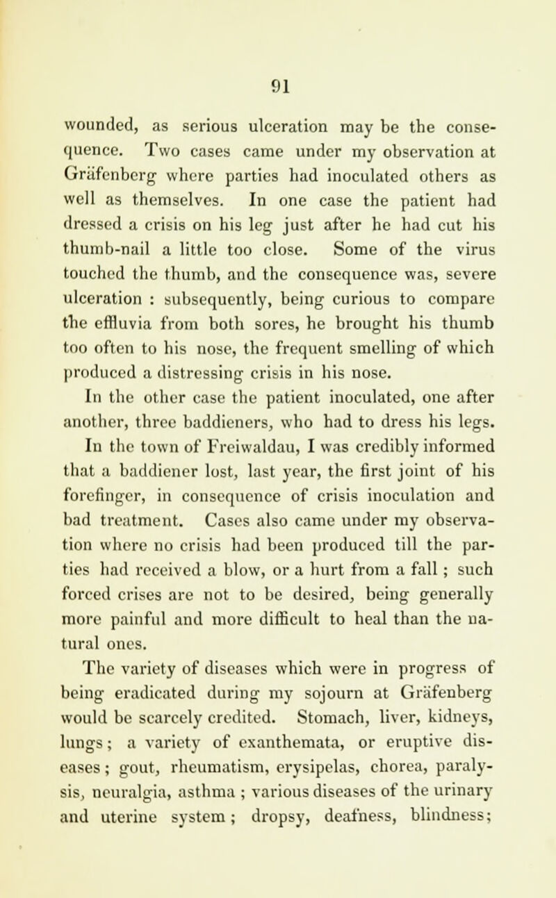 wounded, as serious ulceration may be the conse- quence. Two cases came under my observation at Griifenberg where parties had inoculated others as well as themselves. In one case the patient had dressed a crisis on his leg just after he had cut his thumb-nail a little too close. Some of the virus touched the thumb, and the consequence was, severe ulceration : subsequently, being curious to compare the effluvia from both sores, he brought his thumb too often to his nose, the frequent smelling of which produced a distressing crisis in his nose. In the other case the patient inoculated, one after another, three baddieners, who had to dress his legs. In the town of Freiwaldau, I was credibly informed that a baddiener lost, last year, the first joint of his forefinger, in consequence of crisis inoculation and bad treatment. Cases also came under my observa- tion where no crisis had been produced till the par- ties had received a blow, or a hurt from a fall; such forced crises are not to be desired, being generally more painful and more difficult to heal than the na- tural ones. The variety of diseases which were in progress of being eradicated during my sojourn at Griifenberg would be scarcely credited. Stomach, liver, kidneys, lungs; a variety of exanthemata, or eruptive dis- eases ; gout, rheumatism, erysipelas, chorea, paraly- sis, neuralgia, asthma ; various diseases of the urinary and uterine system; dropsy, deafness, blindness;