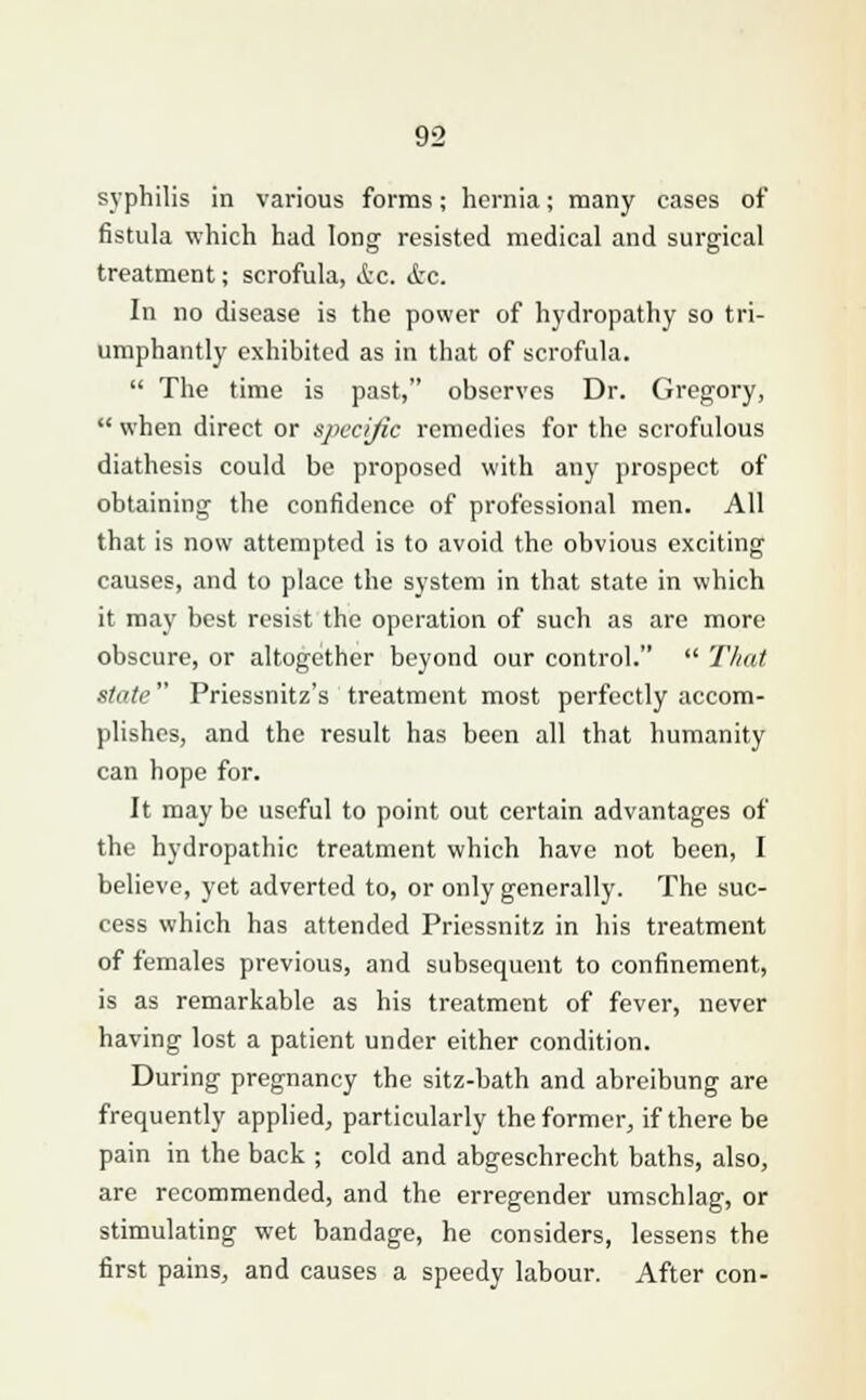 syphilis in various forms; hernia; many cases of fistula which had long resisted medical and surgical treatment; scrofula, &c. &c. In no disease is the power of hydropathy so tri- umphantly exhibited as in that of scrofula.  The time is past, observes Dr. Gregory,  when direct or specific remedies for the scrofulous diathesis could be proposed with any prospect of obtaining the confidence of professional men. All that is now attempted is to avoid the obvious exciting causes, and to place the system in that state in which it may best resist the operation of such as are more obscure, or altogether beyond our control.  That state Priessnitz's treatment most perfectly accom- plishes, and the result has been all that humanity can hope for. It may be useful to point out certain advantages of the hydropathic treatment which have not been, I believe, yet adverted to, or only generally. The suc- cess which has attended Priessnitz in his treatment of females previous, and subsequent to confinement, is as remarkable as his treatment of fever, never having lost a patient under either condition. During pregnancy the sitz-bath and abreibung are frequently applied, particularly the former, if there be pain in the back ; cold and abgeschrecht baths, also, are recommended, and the erregender umschlag, or stimulating wet bandage, he considers, lessens the first pains, and causes a speedy labour. After con-