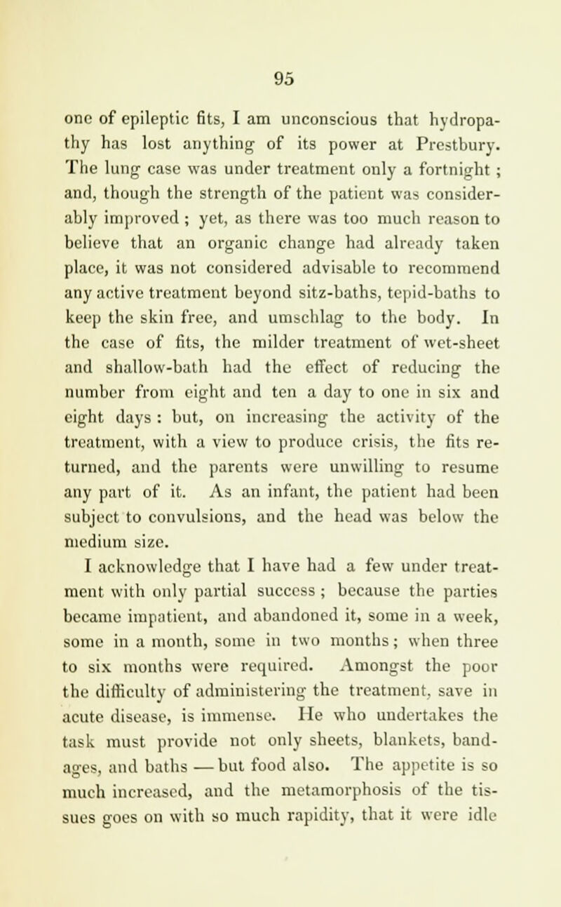 one of epileptic fits, I am unconscious that hydropa- thy has lost anything of its power at Prestbury. The lung case was under treatment only a fortnight ; and, though the strength of the patient was consider- ably improved ; yet, as there was too much reason to believe that an organic change had already taken place, it was not considered advisable to recommend any active treatment beyond sitz-baths, tepid-baths to keep the skin free, and umschlag to the body. In the case of fits, the milder treatment of wet-sheet and shallow-bath had the effect of reducing the number from eight and ten a day to one in six and eight days : but, on increasing the activity of the treatment, with a view to produce crisis, the fits re- turned, and the parents were unwilling to resume any part of it. As an infant, the patient had been subject to convulsions, and the head was below the medium size. I acknowledge that I have had a few under treat- ment with only partial success ; because the parties became impatient, and abandoned it, some in a week, some in a month, some in two months; when three to six months were required. Amongst the poor the difficulty of administering the treatment, save in acute disease, is immense. He who undertakes the task must provide not only sheets, blankets, band- ages, and baths —but food also. The appetite is so much increased, and the metamorphosis of the tis- sues goes on with so much rapidity, that it were idle