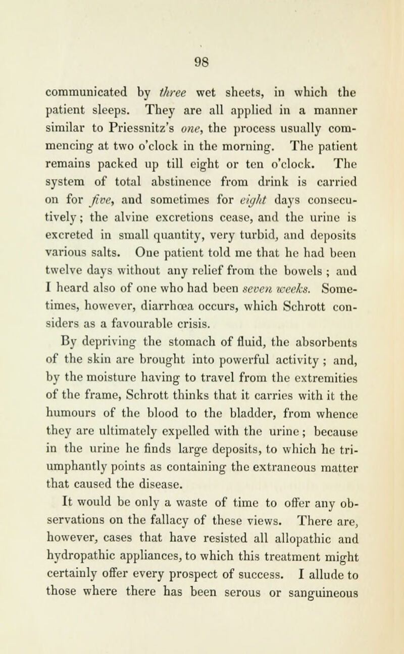 communicated by three wet sheets, in which the patient sleeps. They are all applied in a manner similar to Priessnitz's one, the process usually com- mencing at two o'clock in the morning. The patient remains packed up till eight or ten o'clock. The system of total abstinence from drink is carried on for five, and sometimes for eight days consecu- tively ; the alvine excretions cease, and the urine is excreted in small quantity, very turbid, and deposits various salts. One patient told me that he had been twelve days without any relief from the bowels ; and I heard also of one who had been seven weeks. Some- times, however, diarrhoea occurs, which Schrott con- siders as a favourable crisis. By depriving the stomach of fluid, the absorbents of the skin are brought into powerful activity ; and, by the moisture having to travel from the extremities of the frame, Schrott thinks that it carries with it the humours of the blood to the bladder, from whence they are ultimately expelled with the urine; because in the urine he finds large deposits, to which he tri- umphantly points as containing the extraneous matter that caused the disease. It would be only a waste of time to offer any ob- servations on the fallacy of these views. There are, however, cases that have resisted all allopathic and hydropathic appliances, to which this treatment might certainly offer every prospect of success. I allude to those where there has been serous or sanguineous