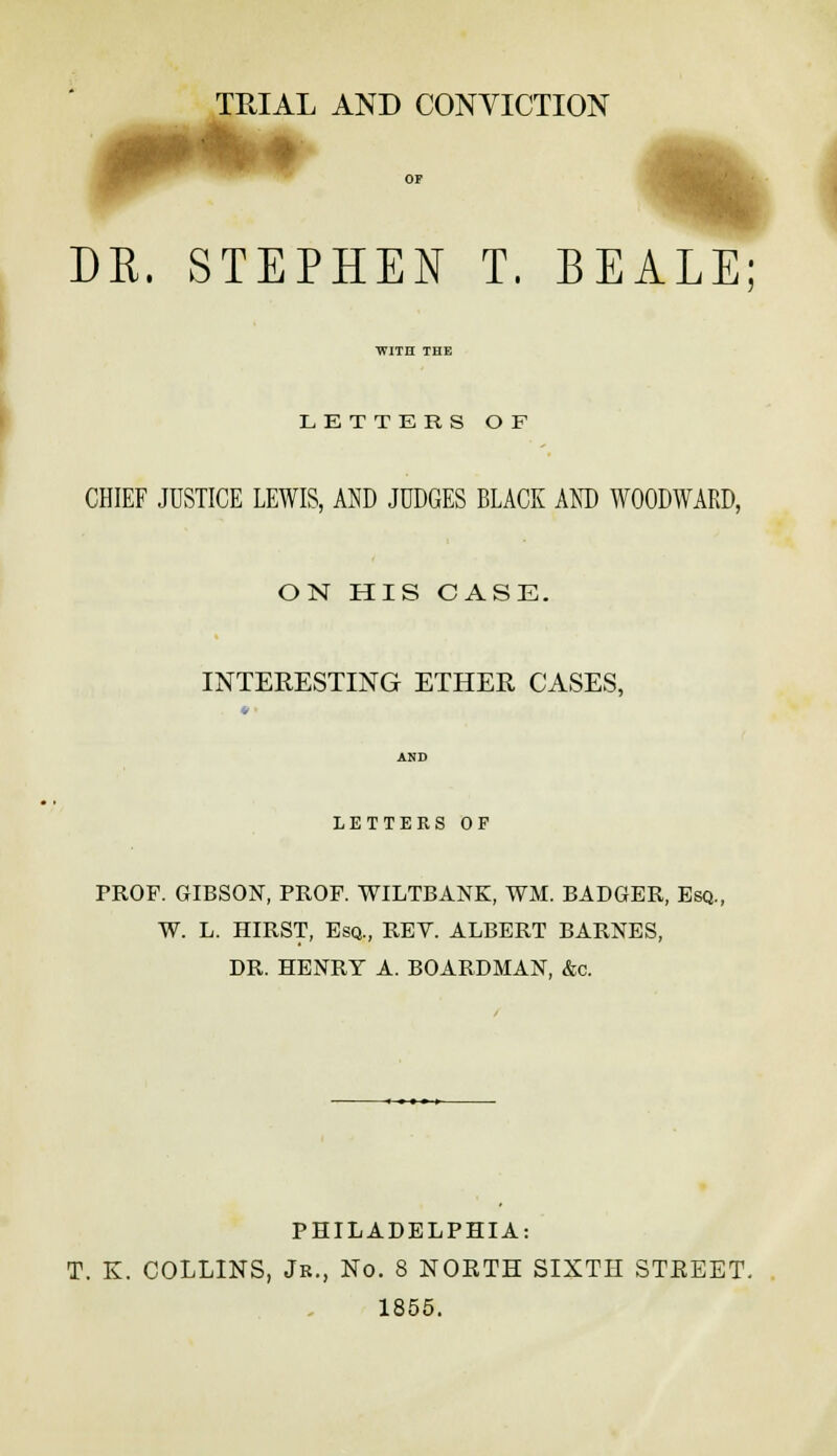 TRIAL AND CONVICTION % i DR. STEPHEN T. BEALE WITH THE LETTERS OF CHIEF JUSTICE LEWIS, AND JUDGES BLACK AND WOODWARD, ON HIS CASE. INTERESTING ETHER CASES, LETTERS OP PROF. GIBSON, PROF. WILTBANK, WM. BADGER, Esq. W. L. HIRST, Esq., REV. ALBERT BARNES, DR. HENRY A. BOARDMAN, &c. PHILADELPHIA: T. K. COLLINS, Jr., No. 8 NORTH SIXTH STREET. 1855.