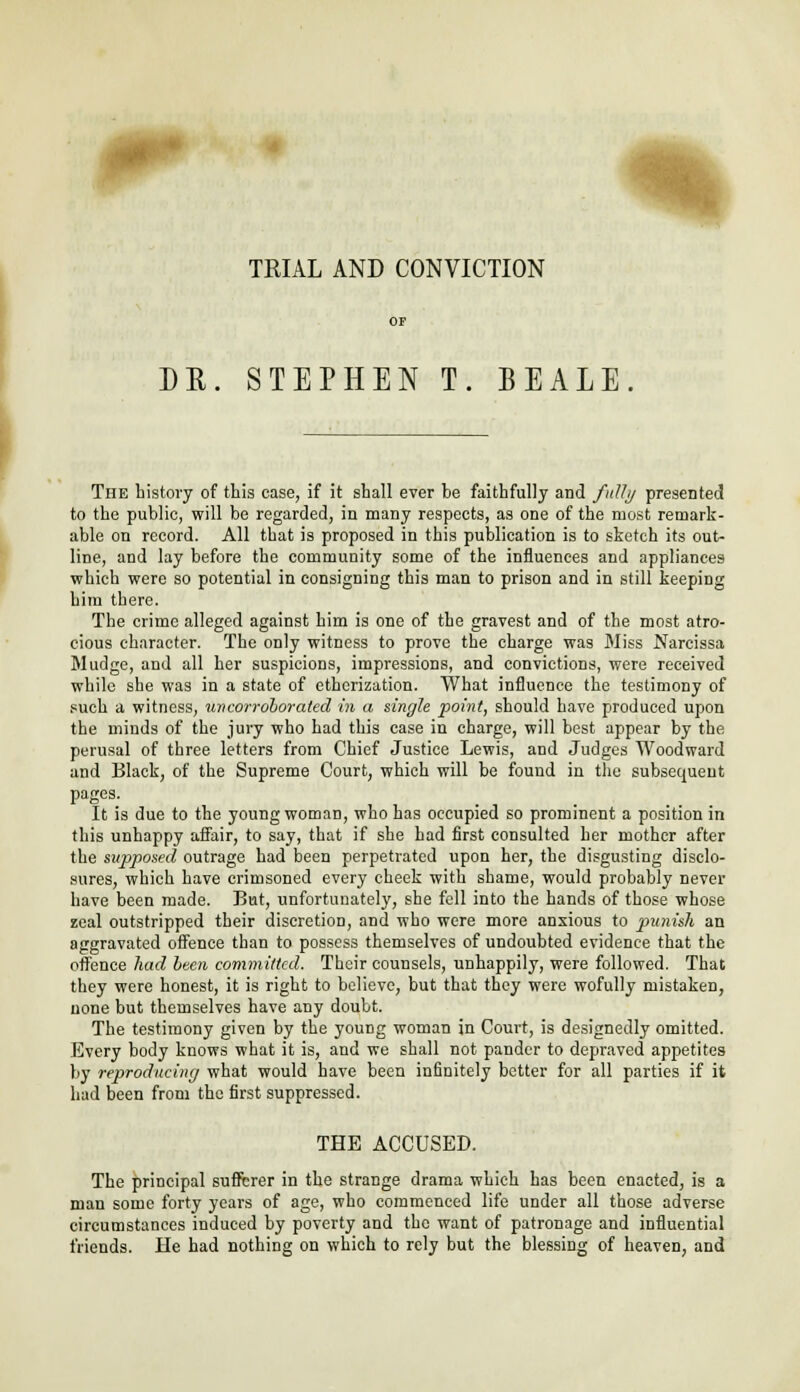 DR. STEPHEN T. BEALE The history of this case, if it shall ever be faithfully and fully presented to the public, will be regarded, in many respects, as one of the most remark- able on record. All that is proposed in this publication is to sketch its out- line, and lay before the community some of the influences and appliances which were so potential in consigning this man to prison and in still keeping him there. The crime alleged against him is one of the gravest and of the most atro- cious character. The only witness to prove the charge was Miss Narcissa Mudge, and all her suspicions, impressions, and convictions, were received while she was in a state of etherization. What influence the testimony of such a witness, uncorroborated in a single point, should have produced upon the minds of the jury who had this case in charge, will best appear by the perusal of three letters from Chief Justice Lewis, and Judges Woodward and Black, of the Supreme Court, which will be found in the subsequent pages. It is due to the young woman, who has occupied so prominent a position in this unhappy affair, to say, that if she had first consulted her mother after the supposed outrage had been perpetrated upon her, the disgusting disclo- sures, which have crimsoned every cheek with shame, would probably never have been made. But, unfortunately, she fell into the hands of those whose zeal outstripped their discretion, and who were more anxious to punish an aggravated offence than to possess themselves of undoubted evidence that the offence had been committed. Their counsels, unhappily, were followed. That they were honest, it is right to believe, but that they were wofully mistaken, none but themselves have any doubt. The testimony given by the young woman in Court, is designedly omitted. Every body knows what it is, and we shall not pander to depraved appetites by reproducing what would have been infinitely better for all parties if it had been from the first suppressed. THE ACCUSED. The principal sufferer in the strange drama which has been enacted, is a man some forty years of age, who commenced life under all those adverse circumstances induced by poverty and the want of patronage and influential friends. He had nothing on which to rely but the blessing of heaven, and