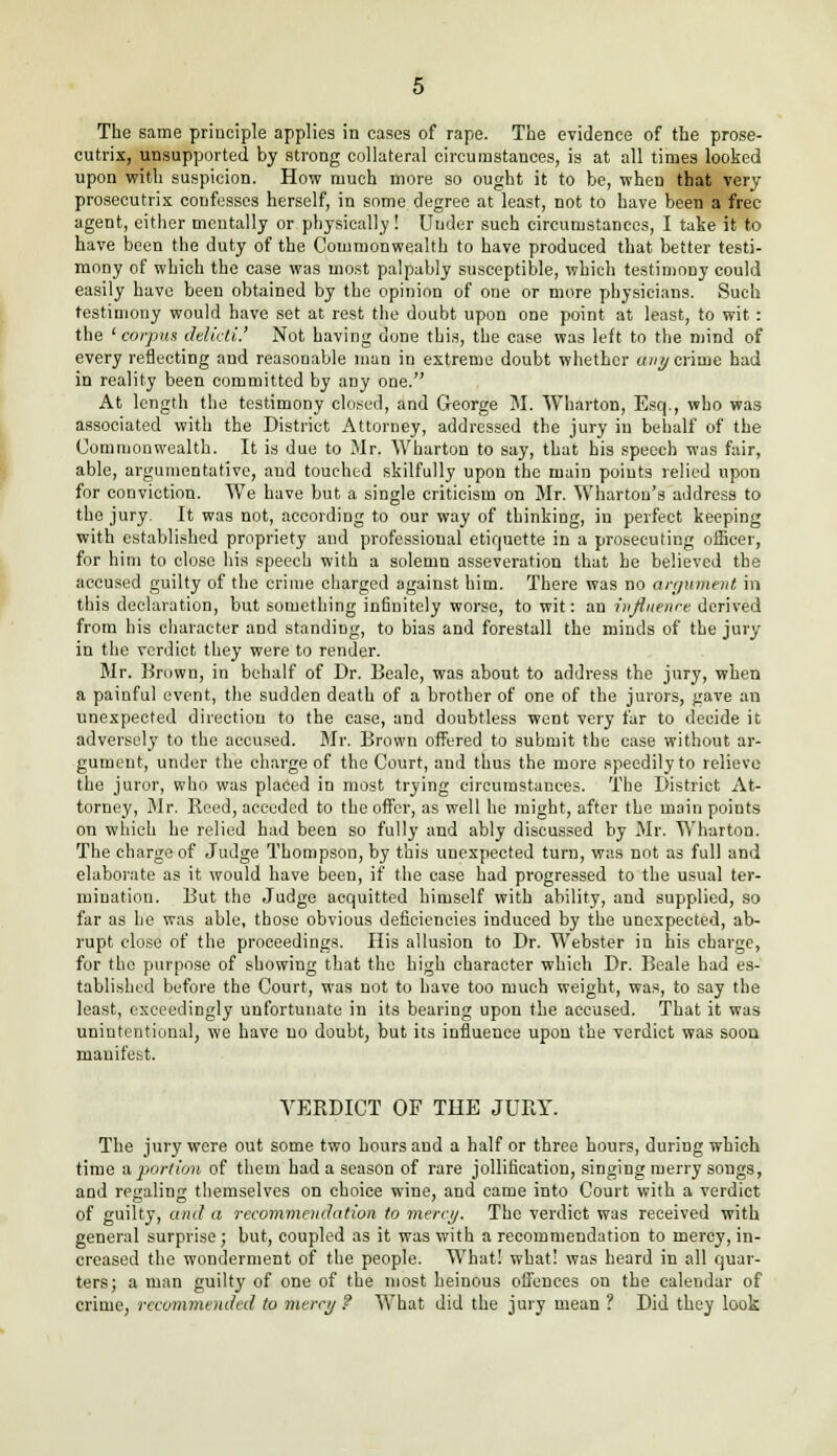 The same principle applies in cases of rape. The evidence of the prose- cutrix, unsupported by strong collateral circumstances, is at all times looked upon with suspicion. How much more so ought it to be, when that very prosecutrix confesses herself, in some degree at least, not to have been a free- agent, either mentally or physically! Under such circumstances, I take it to have been the duty of the Couimonwealth to have produced that better testi- mony of which the case was most palpably susceptible, which testimony could easily have been obtained by the opinion of one or more physicians. Such testimony would have set at rest the doubt upon one point at least, to wit: the 'corpus delicti.,' Not having done this, the case was left to the mind of every reflecting and reasonable man in extreme doubt whether a/berime had in reality been committed by any one. At length the testimony closed, and George M. Wharton, Esq., who was associated with the District Attorney, addressed the jury in behalf of the Commonwealth. It is due to Mr. Wharton to say, that his speech was fair, able, argumentative, and touched skilfully upon the main points relied upon for conviction. We have but a single criticism on Mr. Wharton's address to the jury. It was not, according to our way of thinking, in perfect keeping with established propriety and professional etiquette in a prosecuting officer, for him to close his speech with a solemn asseveration that he believed the accused guilty of the crime charged against him. There was no argument in this declaration, but something infinitely worse, to wit: an influence derived from his character and standing, to bias and forestall the minds of the jury in the verdict they were to render. Mr. Brown, in behalf of Dr. Beale, was about to address the jury, when a painful event, the sudden death of a brother of one of the jurors, gave an unexpected direction to the case, and doubtless went very far to decide it adversely to the accused. Mr. Brown offered to submit the case without ar- gument, under the charge of the Court, and thus the more speedily to relieve the juror, who was placed in most trying circumstances. The District At- torney, Mr. Reed, acceded to the offer, as well he might, after the main points on which he relied had been so fully and ably discussed by Mr. Wharton. The charge of Judge Thompson, by this unexpected turn, was not as full and elaborate as it would have been, if the case had progressed to the usual ter- mination. But the Judge acquitted himself with ability, and supplied, so far as he was able, those obvious deficiencies induced by the unexpected, ab- rupt close of the proceedings. His allusion to Dr. Webster in his charge, for the purpose of showing that the high character which Dr. Beale had es- tablished before the Court, was not to have too much weight, was, to say the least, exceedingly unfortunate in its bearing upon the accused. That it was unintentional, we have no doubt, but its influence upon the verdict was soon manifest. VERDICT OF THE JURY. The jury were out some two hours and a half or three hours, during which time a portion of them had a season of rare jollification, singing merry songs, and regaling themselves on choice wine, and came into Court with a verdict of guilty, and a recommendation to mercy. The verdict was received with general surprise; but, coupled as it was with a recommendation to mercy, in- creased the wonderment of the people. What! what! was heard in all quar- ters; a man guilty of one of the most heinous offences on the calendar of crime, recommended to mercy ? What did the jury mean ? Did they look