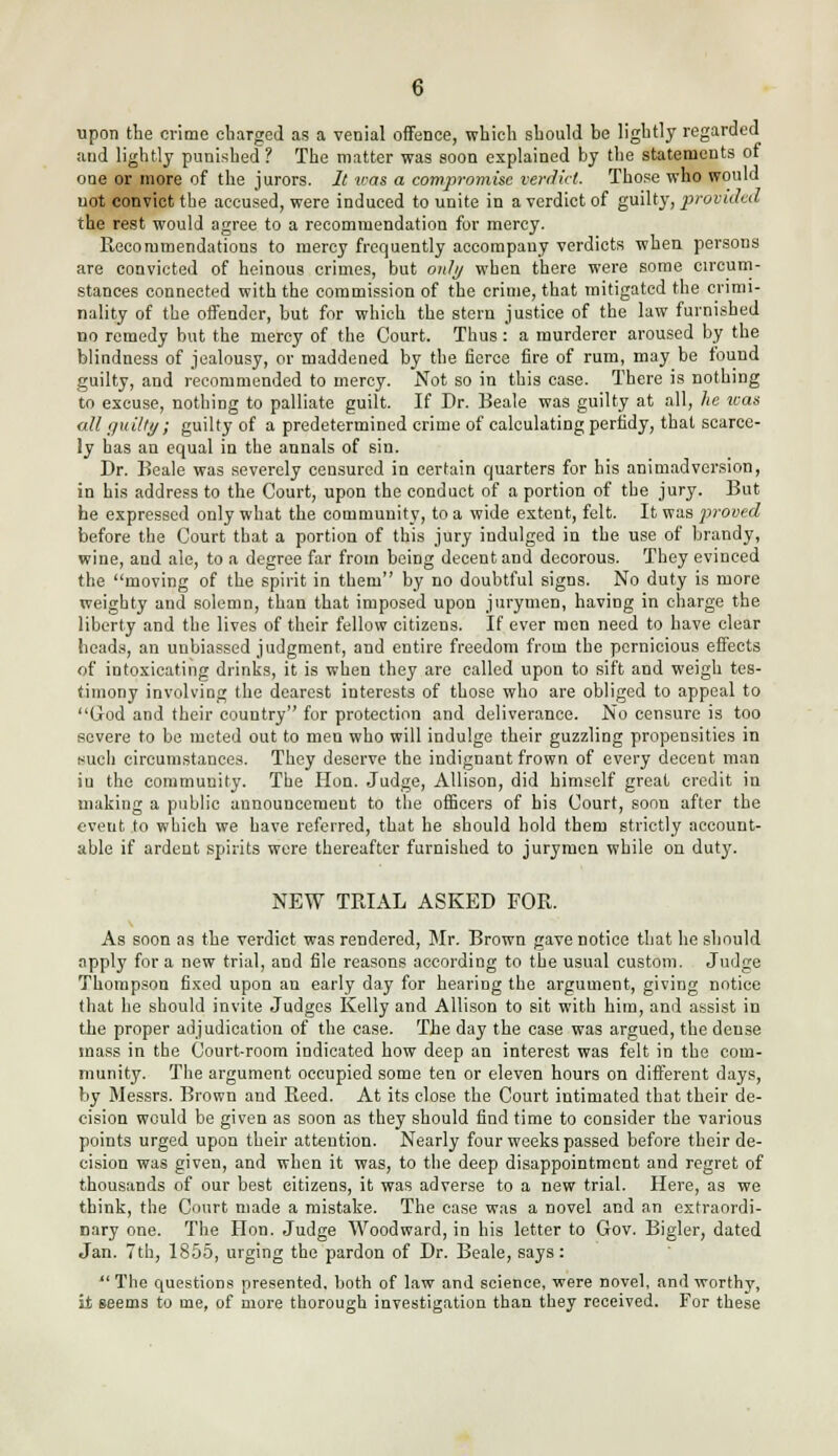 upon the crime charged as a venial offence, which should be lightly regarded and lightly punished? The matter was soon explained by the statements of one or more of the jurors. It was a compromise verdict. Those who would not convict the accused, were induced to unite in a verdict of guilty, provided the rest would agree to a recommendation for mercy. Recommendations to mercy frequently accompany verdicts when persons are convicted of heinous crimes, but only when there were some circum- stances connected with the commission of the crime, that mitigated the crimi- nality of the offender, but for which the stern justice of the law furnished no remedy but the mercy of the Court. Thus : a murderer aroused by the blindness of jealousy, or maddened by the fierce fire of rum, may be found guilty, and recommended to mercy. Not so in this case. There is nothing to excuse, nothing to palliate guilt. If Dr. Beale was guilty at all, he was all guilty; guilty of a predetermined crime of calculating perfidy, that scarce- ly has an equal in the annals of sin. Dr. Beale was severely censured in certain quarters for his animadversion, in his address to the Court, upon the conduct of a portion of the jury. But he expressed only what the community, to a wide extent, felt. It was proved before the Court that a portion of this jury indulged in the use of brandy, wine, and ale, to a degree far from being decent and decorous. They evinced the moving of the spirit in them by no doubtful signs. No duty is more weighty and solemn, than that imposed upon jurymen, having in charge the liberty and the lives of their fellow citizens. If ever men need to have clear heads, an unbiassed judgment, and entire freedom from the pernicious effects of intoxicating drinks, it is when they are called upon to sift and weigh tes- timony involving the dearest interests of those who are obliged to appeal to God and their country for protection and deliverance. No censure is too severe to be meted out to men who will indulge their guzzling propensities in such circumstances. They deserve the indignant frown of every decent man iu the community. The Hon. Judge, Allison, did himself great credit in making a public announcement to the officers of his Court, soon after the evetit to which we have referred, that he should hold them strictly account- able if ardent spirits were thereafter furnished to jurymen while on duty. NEW TRIAL ASKED FOR. As soon as the verdict was rendered, Mr. Brown gave notice that he should apply for a new trial, and file reasons according to the usual custom. Judge Thompson fixed upon an early day for hearing the argument, giving notice that he should invite Judges Kelly and Allison to sit with him, and assist in the proper adjudication of the case. The day the case was argued, the dense mass in the Court-room indicated how deep an interest was felt in the com- munity. The argument occupied some ten or eleven hours on different days, by Messrs. Brown and Reed. At its close the Court intimated that their de- cision would be given as soon as they should find time to consider the various points urged upon their attention. Nearly four weeks passed before their de- cision was given, and when it was, to the deep disappointment and regret of thousands of our best citizens, it was adverse to a new trial. Here, as we think, the Court made a mistake. The case was a novel and an extraordi- nary one. The Hon. Judge Woodward, in his letter to Gov. Bigler, dated Jan. 7th, 1855, urging the pardon of Dr. Beale, says:  The questions presented, both of law and science, were novel, and worthy, it seems to me, of more thorough investigation than they received. For these