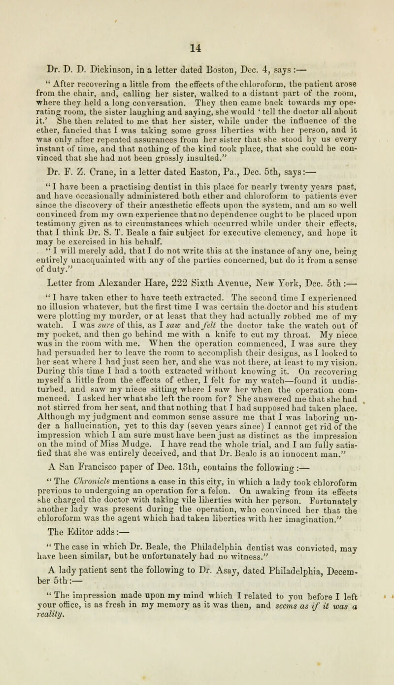 Dr. D. D. Dickinson, in a letter dated Boston, Dee. 4, says :—  After recovering a little from the effects of the chloroform, the patient arose from the chair, and, calling her sister, walked to a distant part of the room, where they held a long conversation. They then came back towards my ope- rating room, the sister laughing and saying, she would ' tell the doctor all about it.' She then related to me that her sister, while under the influence of the ether, fancied that I was taking some gross liberties with her person, and it was onhr after repeated assurances from her sister that she stood by us every instant of time, and that nothing of the kind took place, that she could be con- vinced that she had not been grossly insulted. Dr. P. Z. Crane, in a letter dated Easton, Pa., Dee. 5th, says:—  I have been a practising dentist in this place for nearly twenty years past, and have occasionally administered both ether and chloroform to patients ever since the discovery of their anaesthetic effects upon the system, and am so well convinced from my own experience that no dependence ought to be placed upon testimony given as to circumstances which occurred while under their effects, that I think Dr. S. T. Beale a fair subject for executive clemency, and hope it may be exercised in his behalf.  I will merely add, that I do not write this at the instance of any one, being entirely unacquainted with any of the parties concerned, but do it from a sense of duty. Letter from Alexander Hare, 222 Sixth Avenue, New York, Dee. 5th:—  I have taken ether to have teeth extracted. The second time I experienced no illusion whatever, but the first time I was certain the doctor and his student were plotting my murder, or at least that thej' had actually robbed me of my watch. I was sure of this, as I saio anHj'eU the doctor take the watch out of my pocket, and then go behind me with a knife to cut my throat. My niece was in the room with me. When the operation commenced, I was sure they had persuaded her to leave the room to accomplish their designs, as I looked to her seat where I had just seen her, and she was not there, at least to my vision. During this time I had a tooth extracted without knowing it. On recovering myself a little from the effects of ether, I felt for my watch—found it undis- turbed, and saw my niece sitting where I saw her when the operation com- menced. I asked her what she left the room for 1 She answered me that she had not stirred from her seat, and that nothing that I had supposed had taken place. Although my judgment and common sense assure me that I was laboring un- der a hallucination, yet to this day (seven years since) I cannot get rid of the impression which I am sure must have been just as distinct as the impression on the mind of Miss Mudge. I have read the whole trial, and I am fully satis- fied that she was entirely deceived, and that Dr. Beale is an innocent man. A San Francisco paper of Dec. 13th, contains the following :—  The Chronicle mentions a case in this city, in which a lady took chloroform previous to undergoing an operation for a felon. On awaking from its effects she charged the doctor with taking vile liberties with her person. Fortunately another lady was present during the operation, who convinced her that the chloroform was the agent which had taken liberties with her imagination. The Editor adds :—  The case in which Dr. Beale, the Philadelphia dentist was convicted, may have been similar, but he unfortunately had no witness. A lady patient sent the following to Dr. Asay, dated Philadelphia, Decem- ber 5th:—  The impression made upon my mind which I related to you before I left your office, is as fresh in my memory as it was then, and seems as if it was a reality.