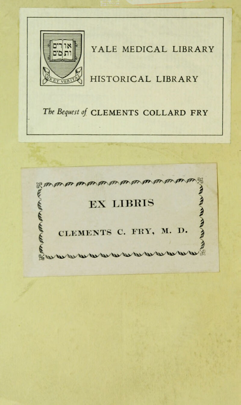 YALE MEDICAL LIBRARY HISTORICAL LIBRARY The Bequest of CLEMENTS COLLARD FRY e $ EX LI BHIS c fe EX LI Bins \ i * t > ? CI.KMENTS C. FRY, M. D. | ! a