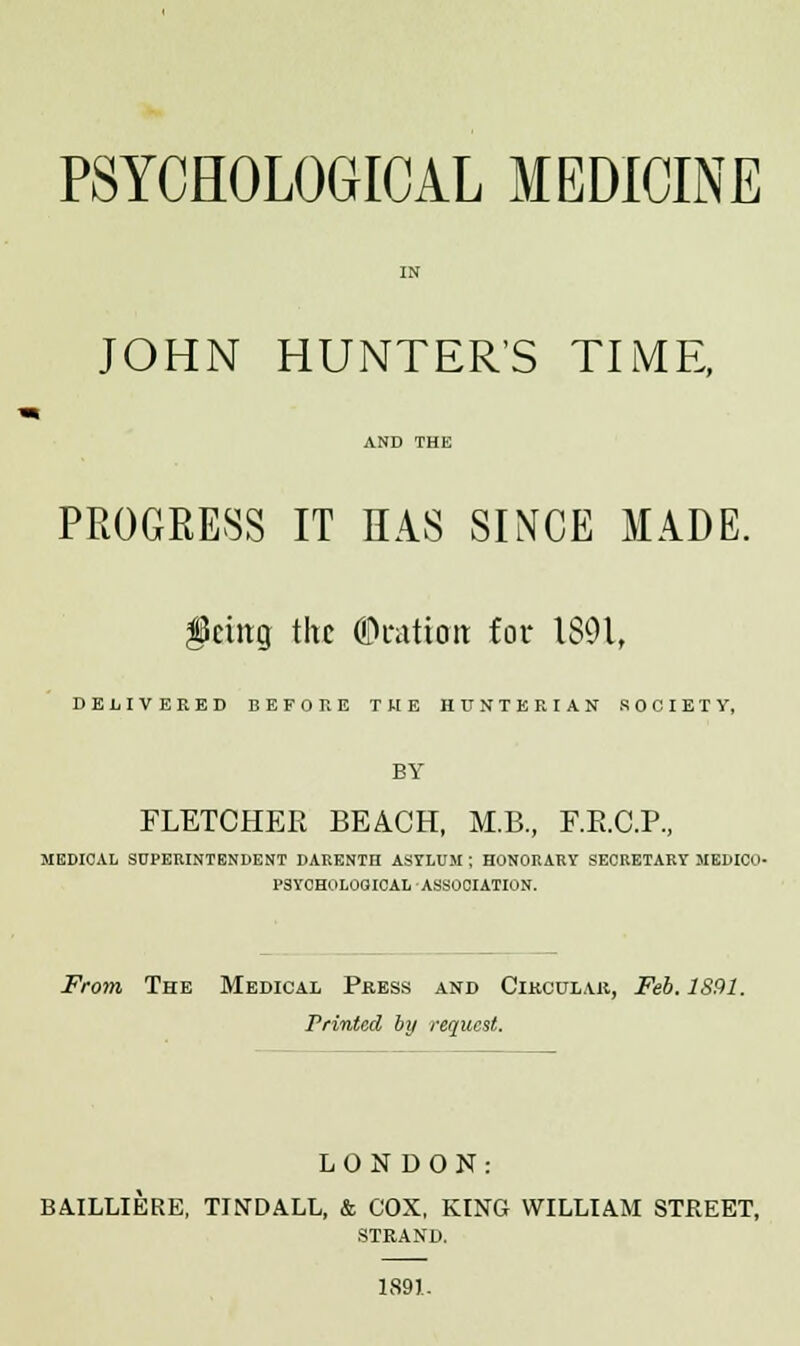 PSYCHOLOGICAL MEDICINE IN JOHN HUNTER'S TIME, AND THE PROGRESS IT HAS SINCE MADE. fetitg tltc ©ration for 1891, DELIVERED BEFORE THE HUNTER IAN SOCIETY, BY FLETCHER BEACH, M.B., F.E.C.P., MEDICAL SUPERINTENDENT DARENTH ASYLUM ; HONORARY SECRETARY MEDICO- PSYCHOLOGICAL ASSOCIATION. From, The Medical Press and Cikculau, Feb. 1891. Printed by request. LONDON: BAILLIERE, TINDALL, & COX, KING WILLIAM STREET, STRAND. 1891.