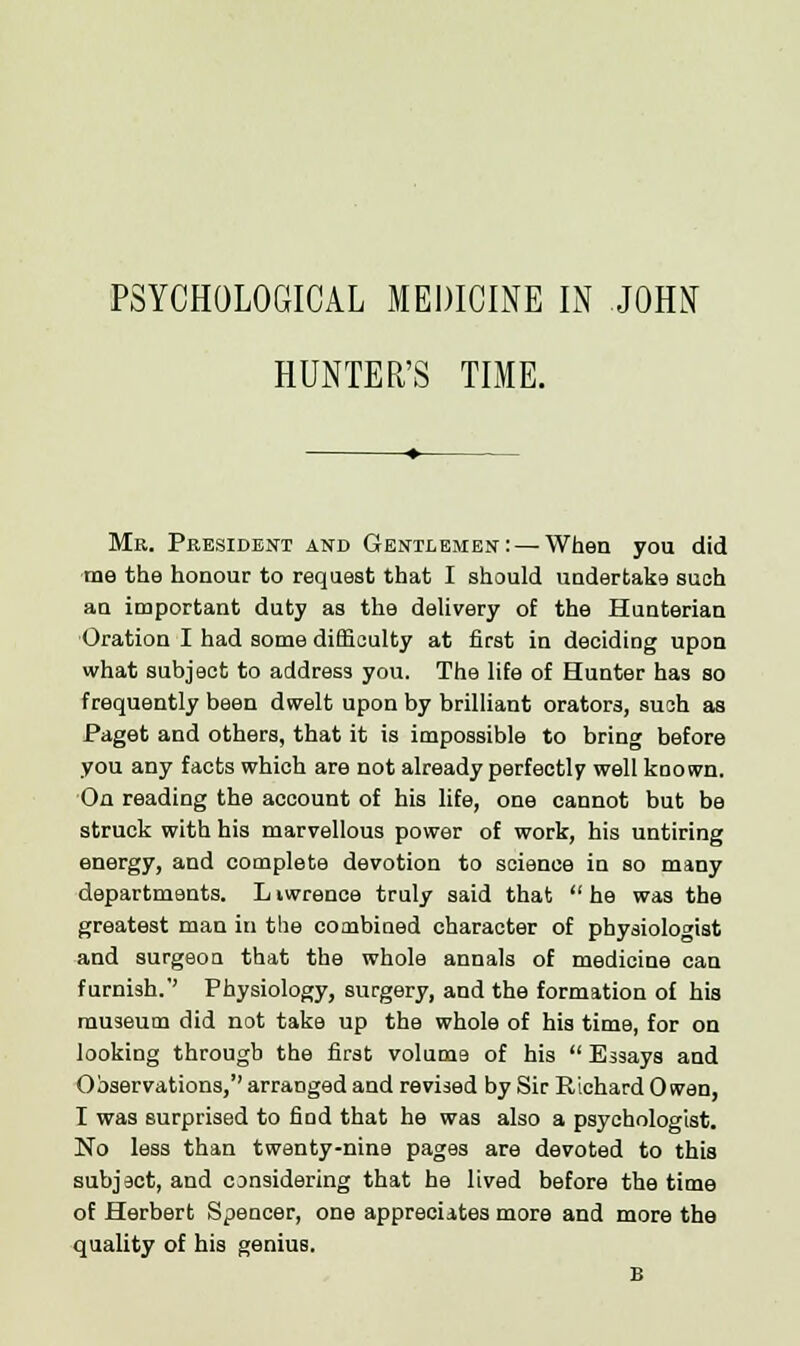 PSYCHOLOGICAL MEDICINE IN JOHN HUNTER'S TIME. Mr. President and Gentlemen: — When you did me the honour to request that I should undertake such an important duty as the delivery of the Hunterian Oration I had some difficulty at first in deciding upon what subject to address you. The life of Hunter has so frequently been dwelt upon by brilliant orators, such as Paget and others, that it is impossible to bring before you any facts which are not already perfectly well known. On reading the account of his life, one cannot but be struck with his marvellous power of work, his untiring energy, and complete devotion to science in so many departments. L iwrence truly said that  he was the greatest man in the combined character of physiologist and surgeon that the whole annals of medicine can furnish.'' Physiology, surgery, and the formation of his museum did not take up the whole of his time, for on looking through the first volume of his  Essays and Observations,'' arranged and revised by Sir Richard Owen, I was surprised to find that he was also a psychologist. No less than twenty-nine pages are devoted to this subject, and considering that he lived before the time of Herbert Spencer, one appreciates more and more the quality of his genius.