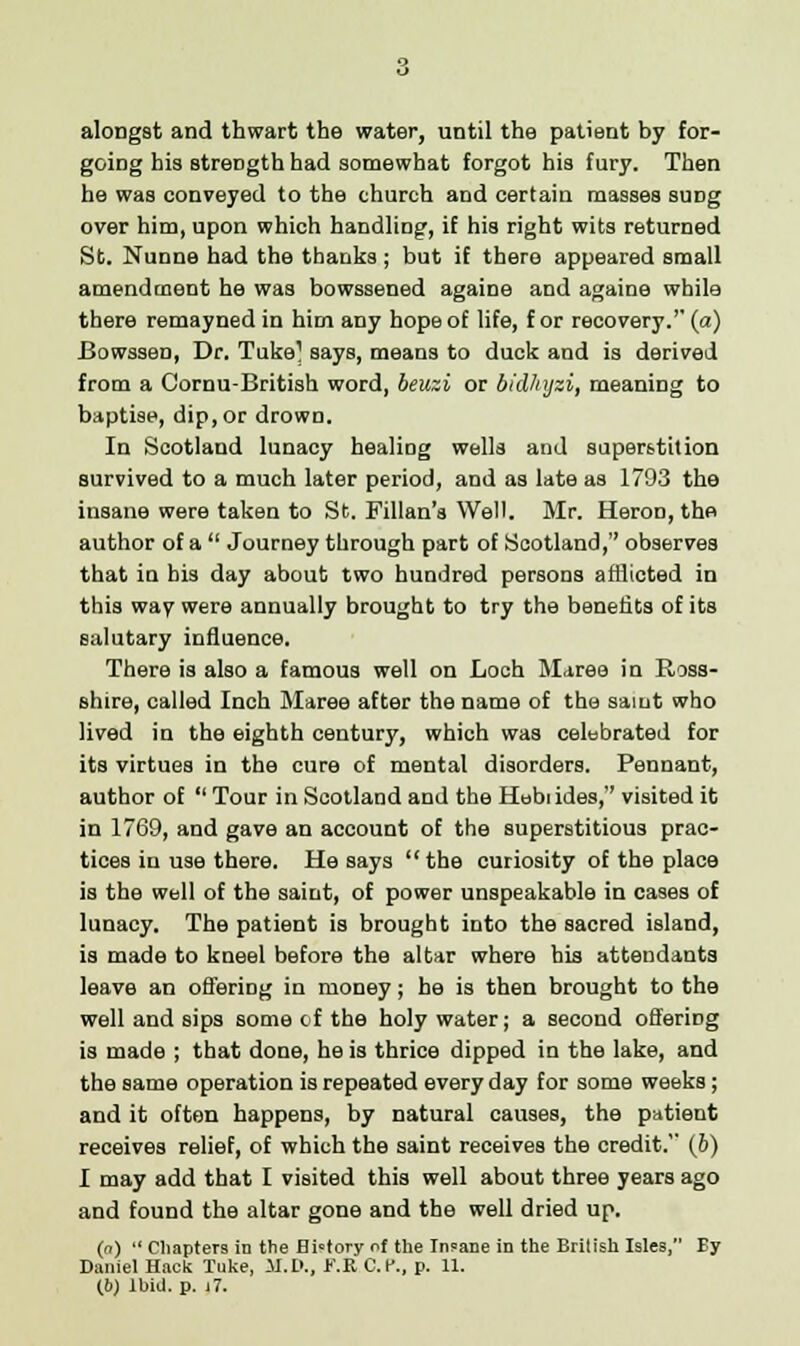 alongst and thwart the water, until the patient by for- going his strength had somewhat forgot his fury. Then he was conveyed to the church and certain masses suDg over him, upon which handling, if his right wits returned St. Nunne had the thanks; but if there appeared small amendment he was bowssened againe and againe while there remayned in him any hope of life, f or recovery.'' (a) Bowssen, Dr. Tuke] says, means to duck and is derived from a Cornu-British word, beuzi or bid/tyzi, meaning to baptise, dip, or drown. In Scotland lunacy healing wells and superstition survived to a much later period, and as late as 1793 the insane were taken to St. Fillan's Well. Mr. Heron, the author of a  Journey through part of Scotland, observes that in bis day about two hundred persons afflicted in this way were annually brought to try the benefits of its salutary influence. There is also a famous well on Loch Maree in Ross- shire, called Inch Maree after the name of the samt who lived in the eighth century, which was celebrated for its virtues in the cure of mental disorders. Pennant, author of  Tour in Scotland and the Hebrides, visited it in 1769, and gave an account of the superstitious prac- tices in use there. He says the curiosity of the place is the well of the saint, of power unspeakable in cases of lunacy. The patient is brought into the sacred island, is made to kneel before the altar where his attendants leave an offering in money; be is then brought to the well and sips some of the holy water; a second offering is made ; that done, he is thrice dipped in the lake, and the same operation is repeated every day for some weeks; and it often happens, by natural causes, the patient receives relief, of which the saint receives the credit. (6) I may add that I visited this well about three years ago and found the altar gone and the well dried up. (n)  Chapters in the History of the Insane in the Brilish Isles, By Daniel Hack Tuke, M.D., t\R O.K., p. 11. 16) Ibid. p. j 7.