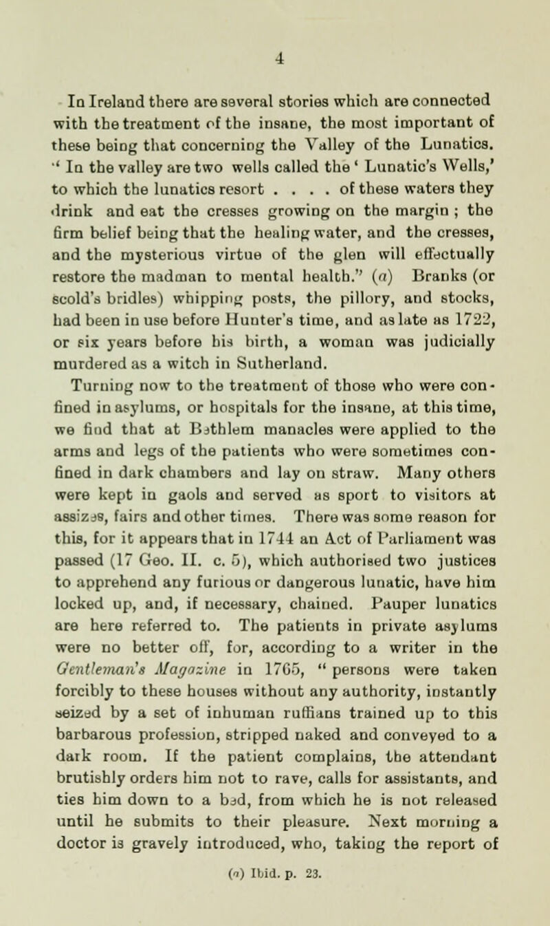 In Ireland there are several stories which are connected with the treatment of the insane, the most important of these being that concerning the Valley of the Lunatics. '' In the valley are two wells called the ' Lunatic's Wells,' to which the lunatics resort .... of these waters they drink and eat the cresses growiDg on the margin ; the firm belief being that the healing water, and the cresses, and the mysterious virtue of the glen will effectually restore the madman to mental health.'' (a) Branks (or scold's bridles) whipping posts, the pillory, and stocks, had been in use before Hunter's time, and as late as 1722, or six years before bis birth, a woman was judicially murdered as a witch in Sutherland. Turning now to the treatment of those who were con- fined in asylums, or hospitals for the insane, at this time, we find that at Bjthlem manacles were applied to the arms and legs of the patients who were sometimes con- fined in dark chambers and lay on straw. Many others were kept in gaols and served as sport to visitors at assizaB, fairs and other times. There was some reason for this, for it appears that in 1744 an A.ct of Parliament was passed (17 Geo. II. c. 5), which authorised two justices to apprehend any furious or dangerous lunatic, have him locked up, and, if necessary, chained. Pauper lunatics are here referred to. The patients in private asylums were no better off, for, according to a writer in the Gentleman's Magazine in 17C5,  persons were taken forcibly to these houses without any authority, instantly seized by a set of inhuman ruffians trained up to this barbarous profession, stripped naked and conveyed to a dark room. If the patient complains, the attendant brutishly orders him not to rave, calls for assistants, and ties him down to a bjd, from which he is not released until he submits to their pleasure. Next morning a doctor is gravely introduced, who, taking the report of