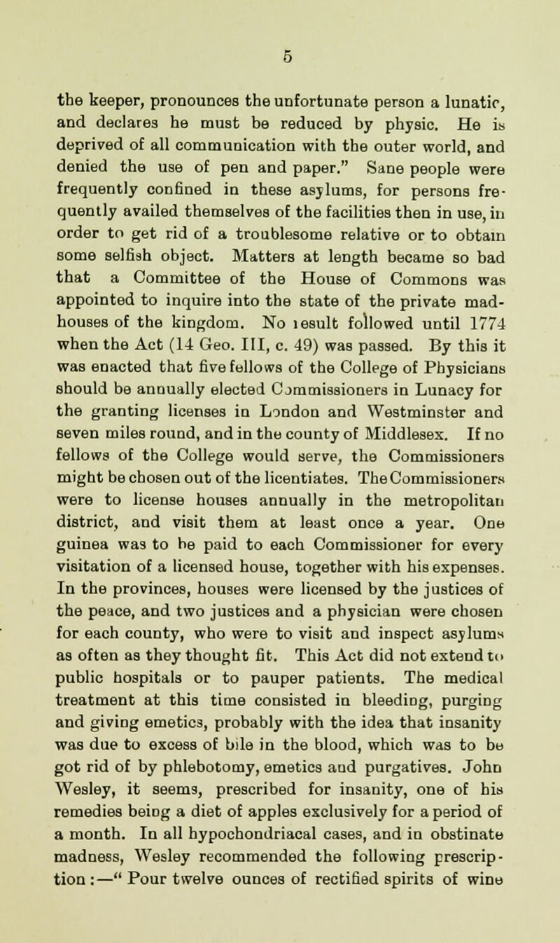 the keeper, pronounces the unfortunate person a lunatic, and declares he must be reduced by physic. He is deprived of all communication with the outer world, and denied the use of pen and paper. Sane people were frequently confined in these asylums, for persons fre- quently availed themselves of the facilities then in use, in order to get rid of a troublesome relative or to obtain some selfish object. Matters at length became so bad that a Committee of the House of Commons was appointed to inquire into the state of the private mad- houses of the kingdom. No lesult followed until 1774 when the Act (14 Geo. Ill, c. 49) was passed. By this it was enacted that five fellows of the College of Physicians should be annually elected Commissioners in Lunacy for the granting licenses in London and Westminster and seven miles round, and in the county of Middlesex. If no fellows of the College would serve, the Commissioners might be chosen out of the licentiates. The Commissioners were to license houses annually in the metropolitan district, and visit them at least once a year. One guinea was to be paid to each Commissioner for every visitation of a licensed house, together with his expenses. In the provinces, houses were licensed by the justices of the peace, and two justices and a physician were chosen for each county, who were to visit and inspect asylums as often as they thought fit. This Act did not extend to public hospitals or to pauper patients. The medical treatment at this time consisted in bleeding, purging and giving emetics, probably with the idea that insanity was due to excess of bile in the blood, which was to be got rid of by phlebotomy, emetics and purgatives. John Wesley, it seems, prescribed for insanity, one of his remedies beiDg a diet of apples exclusively for a period of a month. In all hypochondriacal cases, and in obstinate madness, Wesley recommended the following prescrip- tion:— Pour twelve ounces of rectified spirits of wine