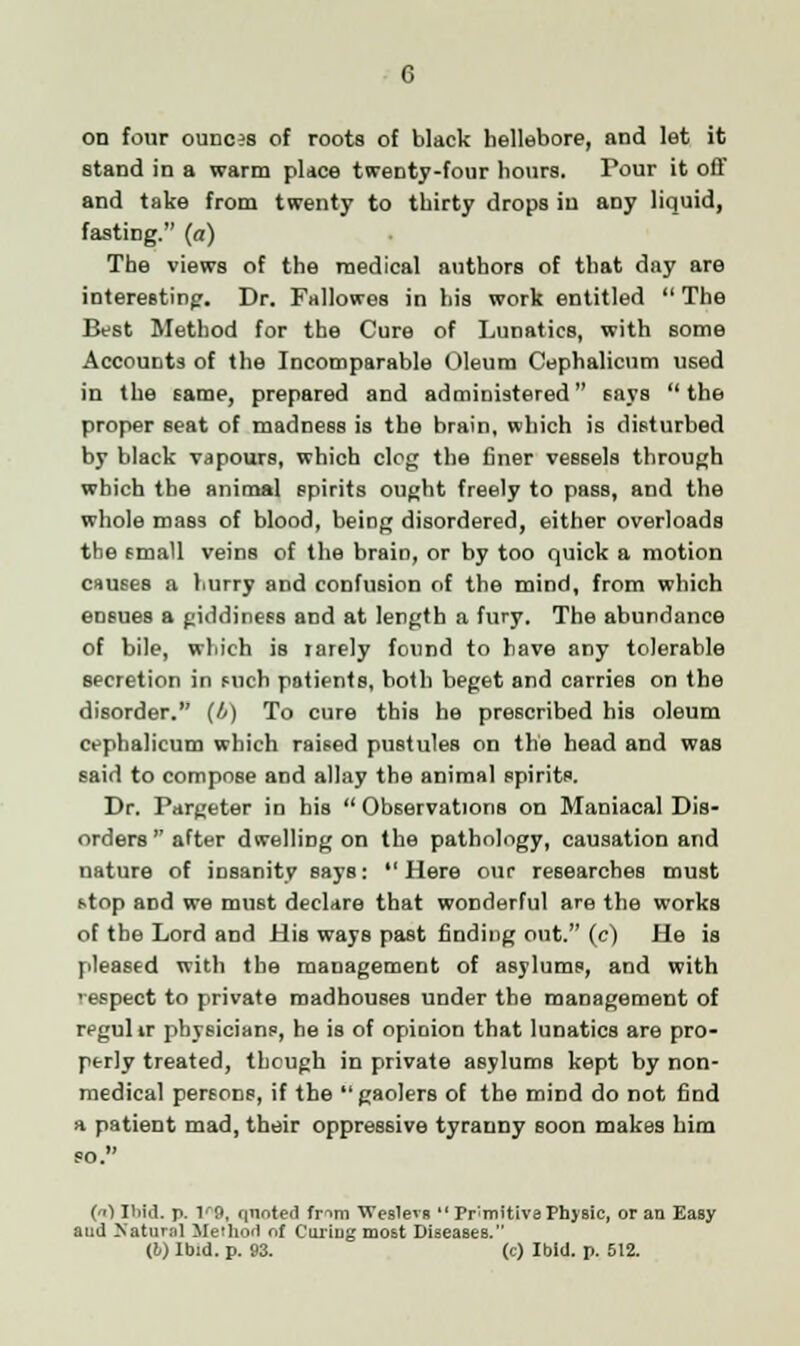 on four ounces of roots of black hellebore, and let it stand in a warm place twenty-four hours. Pour it off and take from twenty to thirty drops in any liquid, fasting. (a) The views of the medical authors of that day are interesting. Dr. Fallowes in his work entitled  The Best Method for the Cure of Lunatics, with some Accounts of the Incomparable Oleum Cephalicum used in the came, prepared and administered says the proper seat of madness is the brain, which is disturbed by black vapours, which clog the finer vessels through which the animal spirits ought freely to pass, and the whole mass of blood, being disordered, either overloads the fmall veins of the brain, or by too quick a motion causes a hurry and confusion of the mind, from which ensues a giddiness and at length a fury. The abundance of bile, which is rarely found to have any tolerable secretion in mch patients, both beget and carries on the disorder. (4) To cure this he prescribed his oleum cephalicum which raised pustules on the head and was said to compose and allay the animal spirits. Dr. Pargeter in his  Observations on Maniacal Dis- orders after dwelling on the pathology, causation and nature of insanity says: Here our researches must stop and we must declare that wonderful are the works of the Lord and His ways past finding out. (c) He is pleased with the management of asylums, and with 'espect to private madhouses under the management of rpgulir physicians, he is of opinion that lunatics are pro- perly treated, though in private asylums kept by non- medical persons, if the gaolers of the mind do not find a patient mad, their oppressive tyranny soon makes him () Ibid. p. V9, qnoted fr^>m Weslevs  Primitive Physic, or an Easy and Natural Method of Curiug most Diseases. (!/) Ibid. p. 93. (c) Ibid. p. 512.