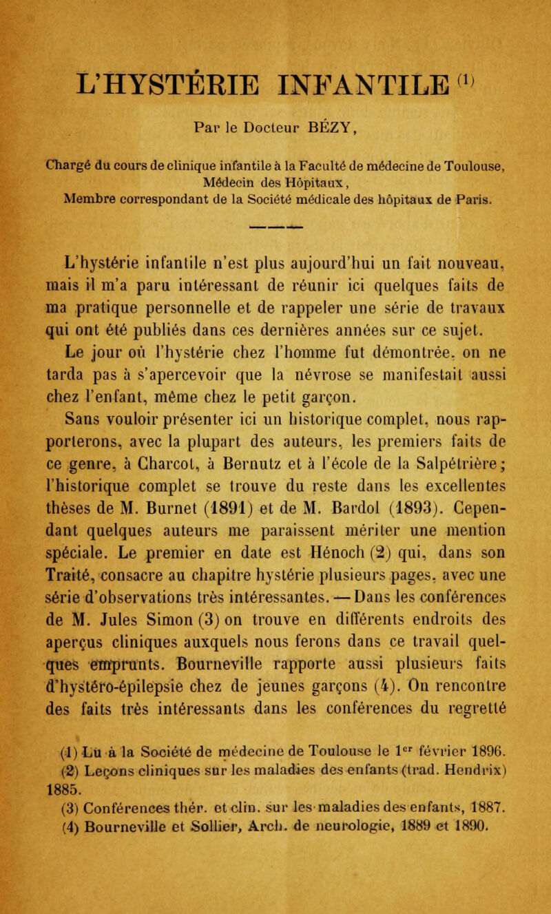 L'HYSTERIE INFANTILE n Par le Docteur BÉZY, Chargé du cours de clinique infantile à la Faculté de médecine de Toulouse, Médecin des Hôpitaux, Membre correspondant de la Société médicale des hôpitaux de Paris. L'hystérie infantile n'est plus aujourd'hui un t'ait nouveau, mais il m'a paru intéressant de réunir ici quelques faits de ma pratique personnelle et de rappeler une série de travaux qui ont été publiés dans ces dernières années sur ce sujet. Le jour où l'hystérie chez l'homme fut démontrée, on ne tarda pas à s'apercevoir que la névrose se manifestait aussi chez l'enfant, même chez le petit garçon. Sans vouloir présenter ici un historique complet, nous rap- porterons, avec la plupart des auteurs, les premiers faits de ce genre, à Gharcol, à Bernutz et à l'école de la Salpétrière; l'historique complet se trouve du reste dans les excellentes thèses de M. Burnet (1891) et de M. Bardol (1893). Cepen- dant quelques auteurs me paraissent mériter une mention spéciale. Le premier en date est Hénoch (2) qui, dans son Traité, consacre au chapitre hystérie plusieurs pages, avec une série d'observations très intéressantes. — Dans les conférences de M. Jules Simon (3) on trouve en différents endroits des aperçus cliniques auxquels nous ferons dans ce travail quel- ques emprunts. Bourneville rapporte aussi plusieurs faits d'hystéro-épilepsie chez de jeunes garçons (4). On rencontre des faits très intéressants dans les conférences du regretté [1 ) Lu à la Société de médecine de Toulouse le 1er février 1896. (2) Leçons cliniques sur les maladies des enfants (trad. Hendrix) 1885. (3) Conférences thér. et clin, sur les maladies des enfants, 1887.