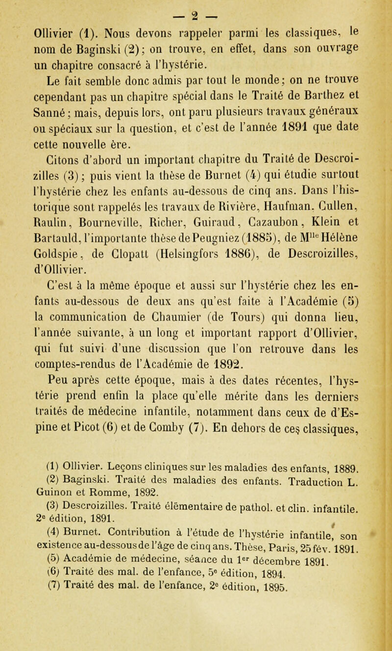 Ollivier (1). Nous devons rappeler parmi les classiques, le nom de Baginski(2); on trouve, en effet, dans son ouvrage un chapitre consacré à l'hystérie. Le fait semble donc admis par tout le monde; on ne trouve cependant pas un chapitre spécial dans le Traité de Barlhez et Sanné ; mais, depuis lors, ont paru plusieurs travaux généraux ou spéciaux sur la question, et c'est de l'année 1891 que date cette nouvelle ère. Citons d'abord un important chapitre du Traité de Descroi- zilles (3) ; puis vient la thèse de Burnet (4) qui étudie surtout l'hystérie chez les enfants au-dessous de cinq ans. Dans l'his- torique sont rappelés les travaux de Bivière, Haufman. Cullen, Baulin, Bourneville, Bicher, Guiraud, Cazaubon, Klein et Bartauld, l'importante thèse dePeugniez (1885), de Mlle Hélène Goldspie, de Glopatt (Helsingfors 1886), de Descroizilles, d'Ollivier. C'est à la même époque et aussi sur l'hystérie chez les en- fants au-dessous de deux ans qu'est faite à l'Académie (5) la communication de Chaumier (de Tours) qui donna lieu, l'année suivante, à un long et important rapport d'Ollivier, qui fut suivi d'une discussion que l'on retrouve dans les comptes-rendus de l'Académie de 1892. Peu après cette époque, mais à des dates récentes, l'hys- térie prend enfin la place qu'elle mérite dans les derniers traités de médecine infantile, notamment dans ceux de d'Es- pine et Picot (6) et de Comby (7). En dehors de ces classiques, (1) Ollivier. Leçons cliniques sur les maladies des enfants, 1889. (2) Baginski. Traité des maladies des enfants. Traduction L. Guinon et Romme, 1892. (3) Descroizilles. Traité élémentaire de pathol. et clin, infantile 2e édition, 1891. (4) Burnet. Contribution à l'étude de l'hystérie infantile, son existence au-dessous de l'âge de cinq ans. Thèse, Paris, 25 fév.1891 (5) Académie de médecine, séance du 1er décembre 1891. (6; Traité des mal. de l'enfance, 5° édition, 1894. (7) Traité des mal. de l'enfance, 28 édition, 1895.