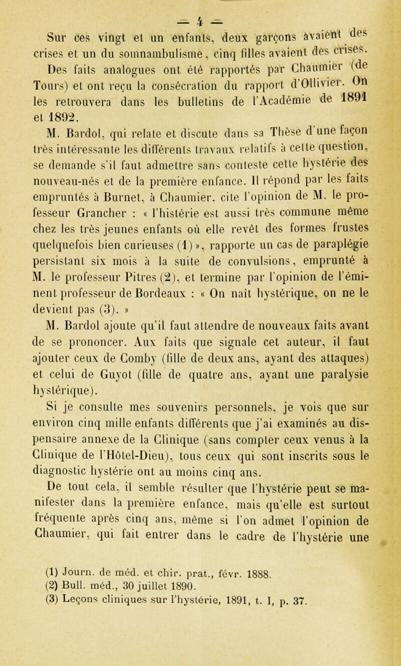 Sur ces vingt et un enfants, deux garçons avaient des crises et un du somnambulisme, cinq tilles avaient des crises. Des faits analogues ont été rapportés par Chaumier (de Tours) et ont reçu la consécration du rapport d'Ollivier. On les retrouvera dans les bulletins de l'Académie de 1891 et 1892. M. Bardol, qui relate et discute dans sa Thèse d'une façon très intéressante les différents travaux relatifs à celte question, se demande s'il faut admettre sans conteste cette hystérie des nouveau-nés et de la première enfance. 11 répond par les faits empruntés à Burnet, à Chaumier. cite l'opinion de M. le pro- fesseur Grancher : « l'histérie est aussi très commune même chez les très jeunes enfants où elle revêt des formes frustes quelquefois bien curieuses (1) », rapporte un cas de paraplégie persistant six mois à la suite de convulsions, emprunté à M. le professeur Pitres (2), et termine par l'opinion de l'émi- nent professeur de Bordeaux : « On naît hystérique, on ne le devient pas (3). » M. Bardol ajoute qu'il faut attendre de nouveaux faits avant de se prononcer. Aux faits que signale cet auteur, il faut ajouter ceux de Comby (fille de deux ans, ayant des attaques) et celui de Guyot (fdle de quatre ans, ayant une paralysie hystérique). Si je consulte mes souvenirs personnels, je vois que sur environ cinq mille enfants différents que j'ai examinés au dis- pensaire annexe de la Clinique (sans compter ceux venus à la Clinique de l'Hôtel-Dieu), tous ceux qui sont inscrits sous le diagnostic hystérie ont au moins cinq ans. De tout cela, il semble résulter que l'hystérie peut se ma- nifester dans la première enfance, mais qu'elle est surtout fréquente après cinq ans, même si l'on admet l'opinion de Chaumier, qui fait entrer dans le cadre de l'hystérie une (1) Journ. de méd. et chir. prat., févr. 1888. (2) Bull, méd., 30 juillet 1890.