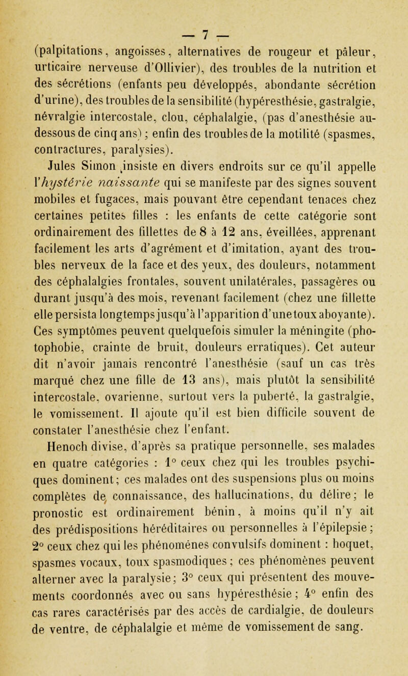 (palpitations, angoisses, alternatives de rougeur et pâleur, urticaire nerveuse d'Ollivier), des troubles de la nutrition et des sécrétions (enfants peu développés, abondante sécrétion d'urine), des troubles de la sensibilité (hypéresthésie, gastralgie, névralgie intercostale, clou, céphalalgie, (pas d'anesthésie au- dessous de cinq ans) ; enfin des troubles de la motilité (spasmes, contractures, paralysies). Jules Simon jnsiste en divers endroits sur ce qu'il appelle l'hystérie naissante qui se manifeste par des signes souvent mobiles et fugaces, mais pouvant être cependant tenaces chez certaines petites filles : les enfants de cette catégorie sont ordinairement des fillettes de 8 à 12 ans, éveillées, apprenant facilement les arts d'agrément et d'imitation, ayant des trou- bles nerveux de la face et des yeux, des douleurs, notamment des céphalalgies frontales, souvent unilatérales, passagères ou durant jusqu'à des mois, revenant facilement (chez une fillette elle persista longtemps jusqu'à l'apparition d'unetoux aboyante). Ces symptômes peuvent quelquefois simuler la méningite (pho- tophobie, crainte de bruit, douleurs erratiques). Cet auteur dit n'avoir jamais rencontré L'anesthésie (sauf un cas très marqué chez une fille de 13 ans), mais plutôt la sensibilité intercostale, ovarienne, surtout vers la puberté, la gastralgie, le vomissement. Il ajoute qu'il est bien difficile souvent de constater l'anesthésie chez l'enfant. Henoch divise, d'après sa pratique personnelle, ses malades en quatre catégories : 1° ceux chez qui les troubles psychi- ques dominent; ces malades ont des suspensions plus ou moins complètes de, connaissance, des hallucinations, du délire; le pronostic est ordinairement bénin, à moins qu'il n'y ait des prédispositions héréditaires ou personnelles à l'épilepsie ; 2° ceux chez qui les phénomènes convulsifs dominent : hoquet, spasmes vocaux, toux spasmodiques ; ces phénomènes peuvent alterner avec la paralysie; 3° ceux qui présentent des mouve- ments coordonnés avec ou sans hypéresthésie ; 4° enfin des cas rares caractérisés par des accès de cardialgie. de douleurs de ventre, de céphalalgie et même de vomissement de sang.