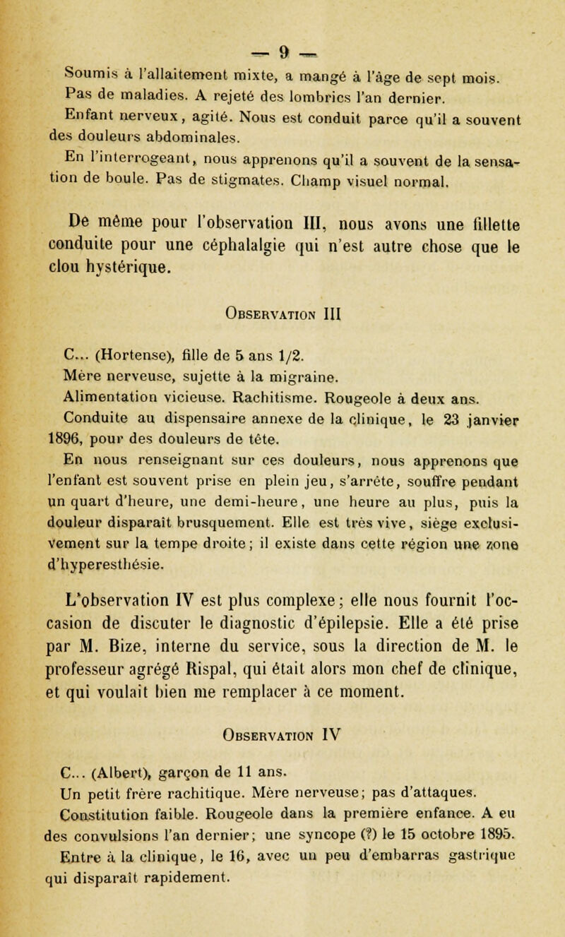 Soumis à l'allaitement mixte, a mangé à l'âge de sept mois. Pas de maladies. A rejeté des lombrics l'an dernier. Enfant nerveux, agité. Nous est conduit parce qu'il a souvent des douleurs abdominales. En l'interrogeant, nous apprenons qu'il a sauvent de la sensa- tion de boule. Pas de stigmates. Champ visuel normal. De même pour l'observation III, nous avons une fillette conduite pour une céphalalgie qui n'est autre chose que le clou hystérique. Observation III C... (Hortense), fille de 5 ans 1/2. Mère nerveuse, sujette à la migraine. Alimentation vicieuse. Rachitisme. Rougeole à deux ans. Conduite au dispensaire annexe de la clinique, le 23 janvier 1896, pour des douleurs de tête. En nous renseignant sur ces douleurs, nous apprenons que l'enfant est souvent prise en plein jeu, s'arrête, souffre pendant un quart d'heure, une demi-heure, une heure au plus, puis la douleur disparaît brusquement. Elle est très vive, siège exclusi- vement sur la tempe droite; il existe dans cette région une zone d'hyperesthésie. L'observation IV est plus complexe; elle nous fournit l'oc- casion de discuter le diagnostic d'épilepsie. Elle a été prise par M. Bize, interne du service, sous la direction de M. le professeur agrégé Rispal, qui était alors mon chef de clinique, et qui voulait bien me remplacer à ce moment. Observation IV C... (Albert), garçon de 11 ans. Un petit frère rachitique. Mère nerveuse; pas d'attaques. Constitution faible. Rougeole dans la première enfance. A eu des convulsions l'an dernier; une syncope (?) le 15 octobre 1895. Entre à la clinique, le 16, avec un peu d'embarras gastrique qui disparaît rapidement.