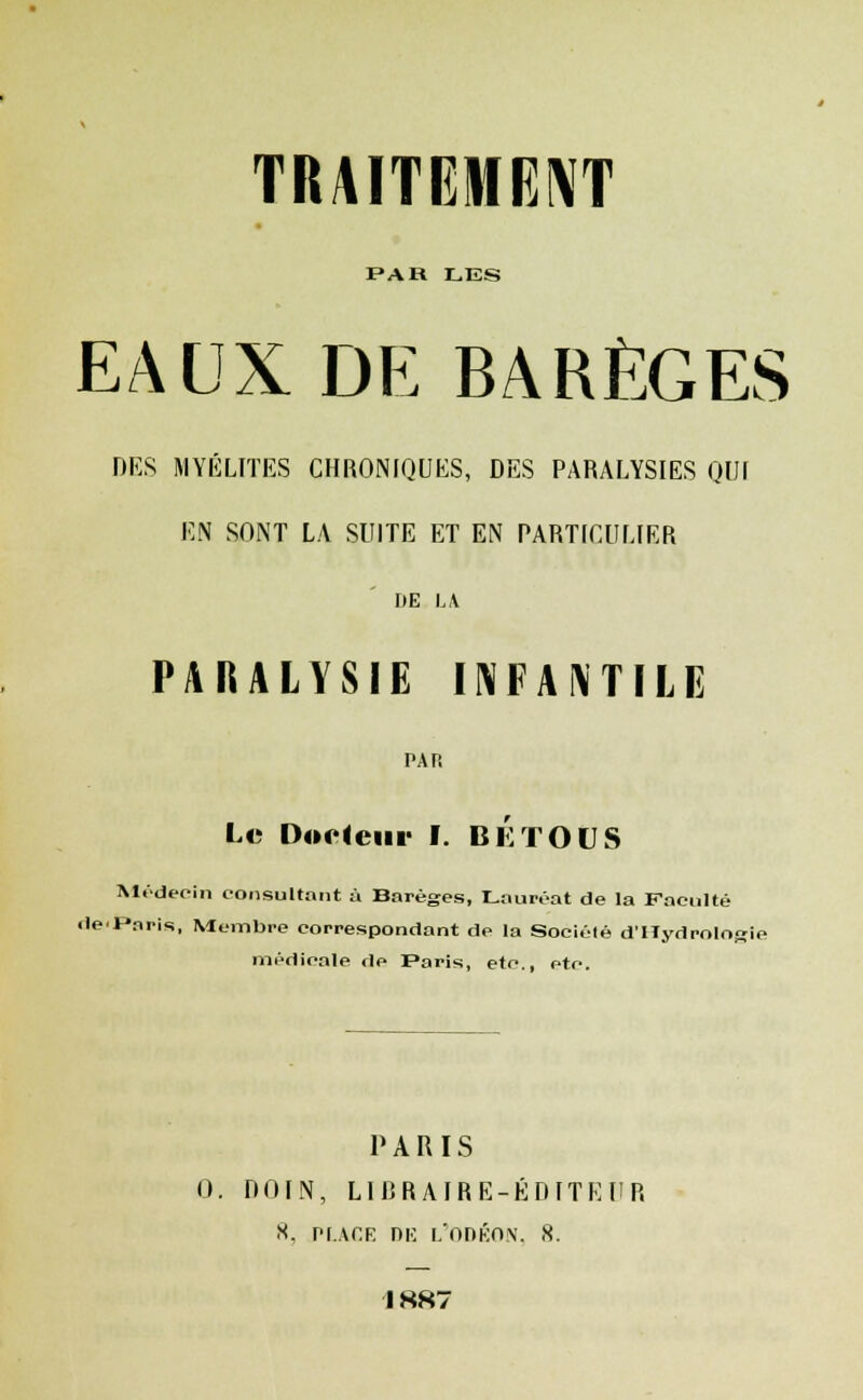 PAR LES EAUX DE BARÈGES DES MYÉLITES CHRONIQUES, DES PARALYSIES QUI EN SONT LA SUITE ET EN PARTICULIER I»E LA PARALYSIE INFANTILE PAR Le Docteur I. BKTOUS Médecin consultant à Barèges, Lauréat de la Faculté de-Paris, Membre correspondant de la Sociélé d'Iïydrolop médicale de Paris, etc., etc. PARIS 0. DOIN, LIRRAIRE-ÉDITEUR 8, place nu l'odéon, 8. 1887