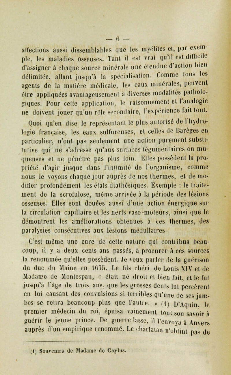 alîeclions aussi dissemblables que les myélites el, par exem- ple, les maladies osseuses. Tant il esl vrai qu'il esl difficile d'assigner à cbaqùe source minérale une étendue d'action bien délimitée, allant jusqu'à la spécialisation. Comme tous les agents de la matière médicale, les eaux minérales, peuvent être appliquées avantageusement à diverses modalités patholo- giques. Pour celte application, le raisonnement el l'analogie ne doivent jouer qu'un rôle secondaire, l'expérience fait tout. Quoi qu'en dise le représentant le plus autorisé de l'hydro- logie française, les eaux sulfureuses, el celles de Barèges en particulier, n'ont pas seulement une action purement substi- tutive qui ne s'adresse qu'aux surfaces tégumentaires ou mu- queuses el ne pénètre pas plus loin. Elles possèdent la pro- priété d'agir jusque dans l'intimité de l'organisme, comme nous le voyons chaque jour auprès de nos thermes, el de mo- difier profondément les étals dialhésiqucs. Exemple : le traite- ment de la scrofulose, môme arrivée à la période des lésions osseuses. Elles sont douées aussi d'une action énergique sur la circulation capillaire et les nerfs vaso-moteurs, ainsi que le démontrent les améliorations obtenues à ces thermes, des paralysies consécutives aux lésions médullaires. C'est même une cure de celle nature qui contribua beau- coup, il y a deux cents ans passés, à procurer à ces sources la renommée qu'elles possèdent. Je veux parler de la guérison du duc du Maine en 1075. Le lils chéri de Louis XIV el de Madame de Montespan, « était né droit el bien fait, el le fut jusqu'à l'âge de trois ans, que les grosses dents lui percèretil en lui causant des convulsions si terribles qu'une de ses jam- bes se relira beaucoup plus que l'autre. » (4) D'Aquin le premier médecin du roi, épuisa vainement tout son savoir à guérir le jeune prince. De guerre lasse, il l'envoya à Anvers auprès d'un empirique renommé. Le charlatan n'obtint pas de (1) Souvenirs de Madame de Caylus.