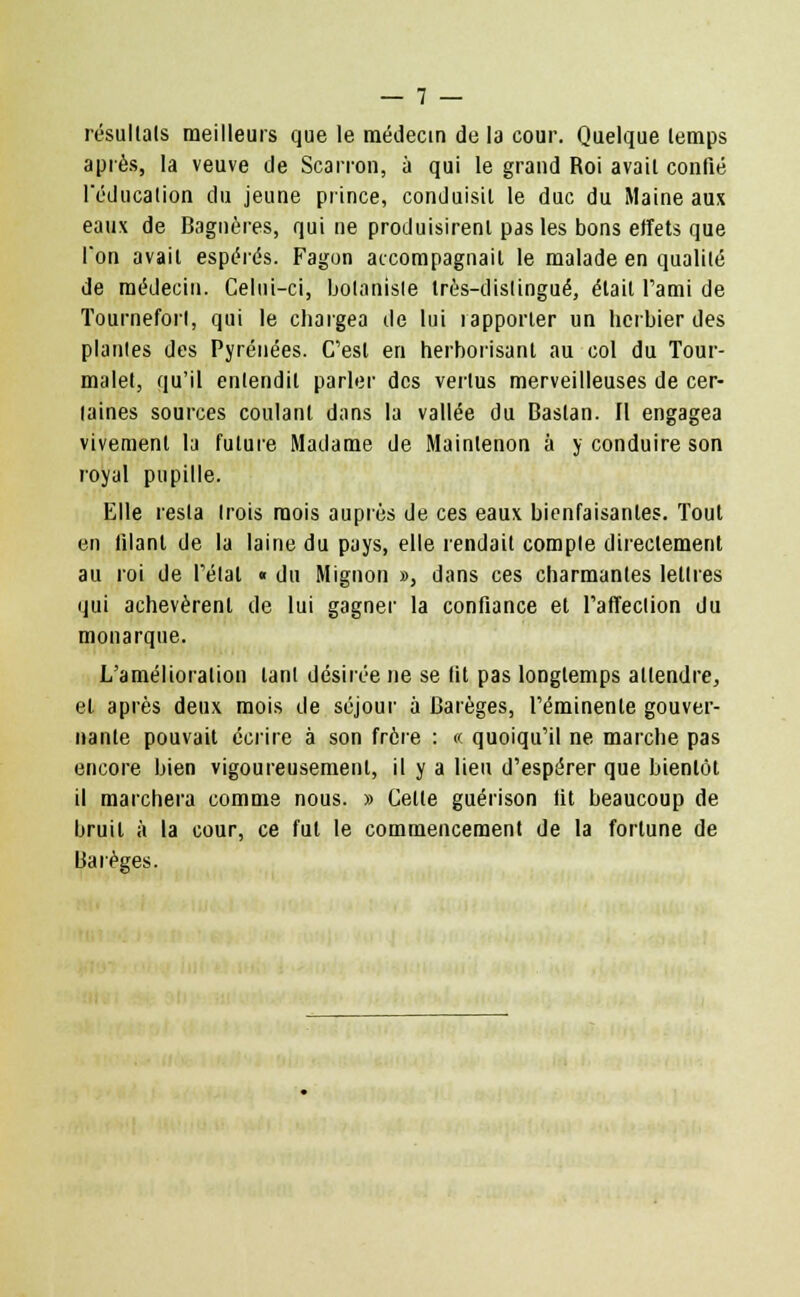 résultais meilleurs que le médecin de la cour. Quelque lemps après, la veuve de Scarron, à qui le grand Roi avail confié l'éducation du jeune prince, conduisit le duc du Maine aux eaux de Bagnères, qui ne produisirent pas les bons effets que l'on avait espérés. Fagon accompagnait le malade en qualité de médecin. Celui-ci, botaniste très-distingué, était l'ami de Tourneforl, qui le chargea de lui rapporter un herbier des plantes des Pyrénées. C'est en herborisant au col du Tour- malet, qu'il entendit parler des vertus merveilleuses de cer- taines sources coulant dans la vallée du Baslan. Il engagea vivement la future Madame de Maintenon à y conduire son royal pupille. Elle resta trois mois auprès de ces eaux bienfaisantes. Tout en filant de la laine du pays, elle rendait compte directement au roi de l'étal « du Mignon », dans ces charmantes lettres qui achevèrent de lui gagner la confiance et l'affection du monarque. L'amélioration tant désirée ne se lit pas longtemps attendre, et après deux mois de séjour à Barèges, l'éminenle gouver- nante pouvait écrire à son frère : « quoiqu'il ne marche pas encore bien vigoureusement, il y a lieu d'espérer que bientôt il marchera comme nous. » Celte guérison lit beaucoup de bruit à la cour, ce fut le commencement de la fortune de Ltarèges.