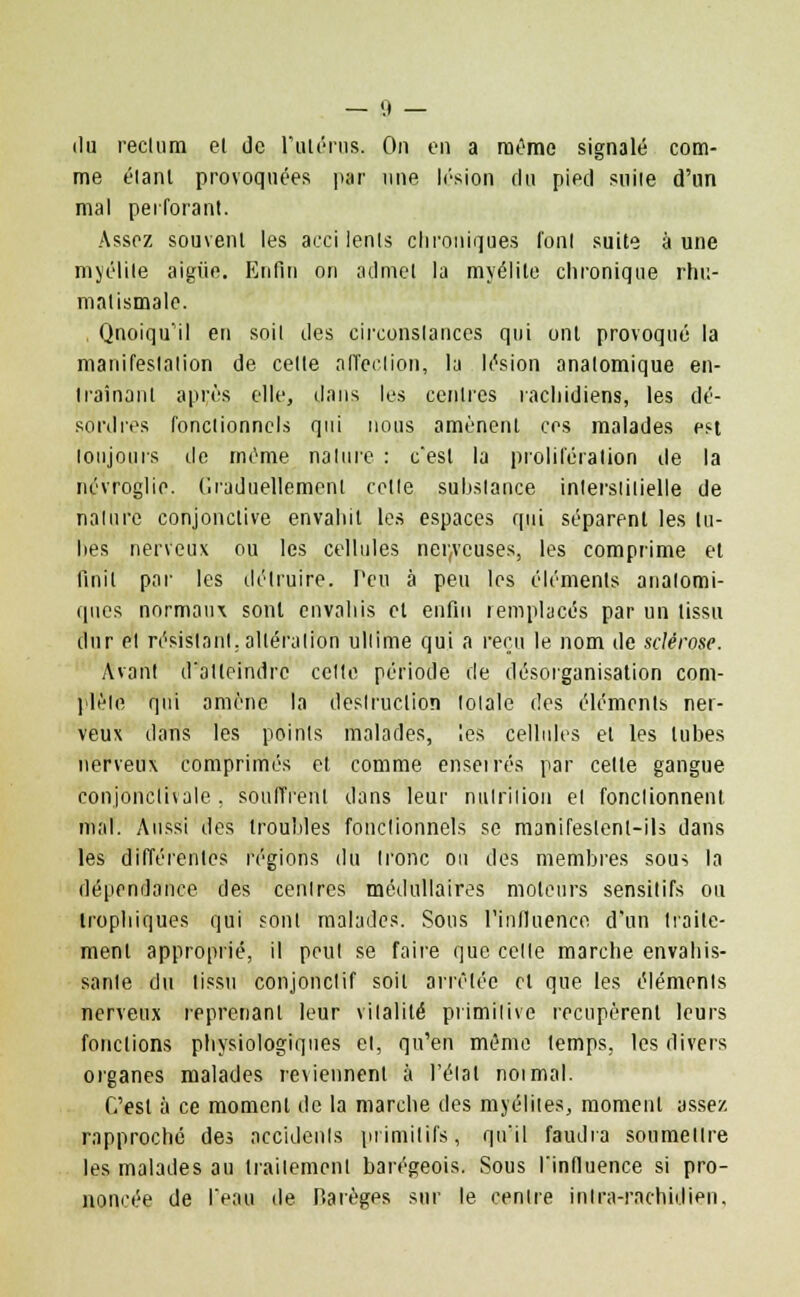 du reclum el de l'utérus. On en a même signalé com- me élanl provoquées par une lésion du pied suite d'un mal perforant. Assez souvent les acci lents chroniques l'ont suite aune myélite aigiie. Enfin on admet la myélite chronique rhu- matismale. Qnoiqu'il en soit des circonstances qui ont provoqué la manifestation de cette affection, la lésion anatomique en- Irainant après elle, dans les centres îachidiens, les dé- sordres fonctionnels qui nous amènent ces malades est toujours de même nature : cest la prolifération de la névroglie. Graduellement celle substance inlerslitielle de nature conjonctive envahit les espaces qui séparent les tu- hes nerveux ou les cellules nerveuses, les comprime et finit pat- les détruire. Peu à peu les éléments analomi- ques normaux sont envahis el enfin remplacés par un tissu dur et résistant, altération ultime qui a reçu le nom de sclérose. Avant d'atteindre cette période de désorganisation com- plète qui amène la destruction totale des éléments ner- veux dans les points malades, les cellules et les tubes nerveux comprimés et comme enserrés par celte gangue conjonclivale , soufflent dans leur nutrition el fonctionnent mal. Aussi des troubles fonctionnels se manifestent-ils dans les différentes régions du tronc ou des membres sous la dépendance des centres médullaires moteurs sensitifs ou Irophiques qui sont malades. Sous l'influence d'un traite- ment approprié, il peut se faire que celte marche envahis- sante du tissu conjonclif soit arrêtée et que les éléments nerveux reprenant leur vitalité primitive récupèrent leurs fondions physiologiques el, qu'en même temps, les divers organes malades reviennent à l'état noimal. C'est à ce moment de la marche des myélites, moment assez rapproché des accidents primitifs, qu'il faudra soumettre les malades au traitement barégeois. Sous l'influence si pro- noncée de l'eau de Harèges sur le centre inlra-rachidien.