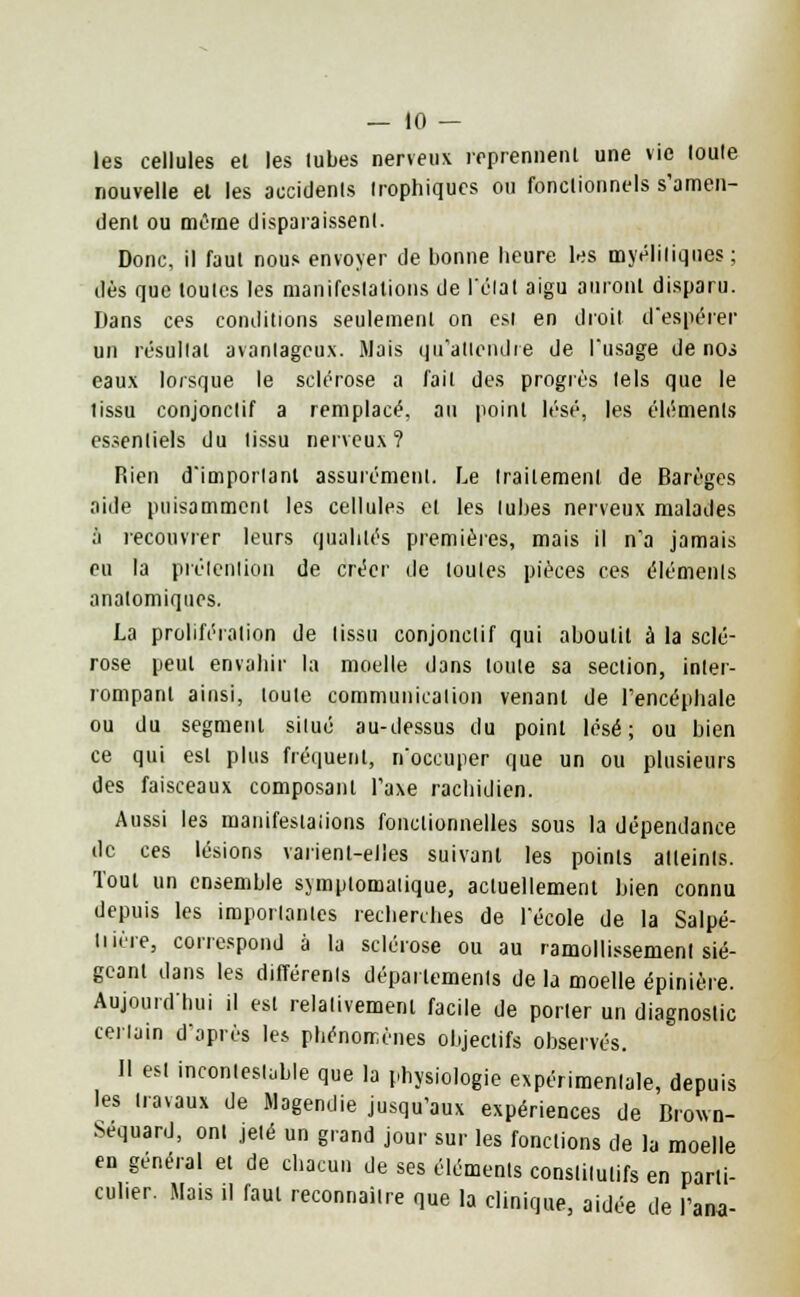 les cellules el les tubes nerveux reprennent une vie toute nouvelle et les accidents trophiqucs ou fonctionnels s'amen- dent ou même disparaissent. Donc, il faut nous envoyer de bonne heure les myéliliqnes ; dès que toutes les manifestations de l'état aigu auront disparu. Dans ces conditions seulement on est en droit d'espérer un résultat avantageux. Mais qu'attendre de l'usage de noi eaux lorsque le sclérose a fait des progrès tels que le tissu conjonclif a remplacé, au point lésé, les éléments essentiels du tissu nerveux? Rien d'important assurément. Le traitement de Barèges aide puisammcnt les cellules el les tubes nerveux malades à recouvrer leurs qualités premières, mais il n'a jamais eu la prétention de créer de toutes pièces ces éléments anatomiqnes. La prolifération de tissu conjonclif qui aboutit à la sclé- rose peut envahir la moelle dans toute sa section, inter- rompant ainsi, toute communication venant de l'encéphale ou du segment situé au-dessus du point lésé; ou bien ce qui est plus fréquent, n'occuper que un ou plusieurs des faisceaux composant l'axe rachidien. Aussi les manifestations fonctionnelles sous la dépendance de ces lésions vaiïenl-eiies suivant les points atteints. Tout un ensemble symplomatique, actuellement bien connu depuis les importantes recherches de l'école de la Salpé- tiière, correspond à la sclérose ou au ramollissement sié- geant dans les différents départements de la moelle épinière. Aujourd'hui il est relativement facile de porter un diagnostic certain d'après les phénomènes objectifs observés. Il est incontestable que la physiologie expérimentale, depuis les travaux de Magendie jusqu'aux expériences de Brown- Sequard, ont jeté un grand jour sur les fondions de la moelle en général et de chacun de ses éléments constitutifs en parti- culier. Mais il faul reconnaître que la clinique, aidée de l'ana-