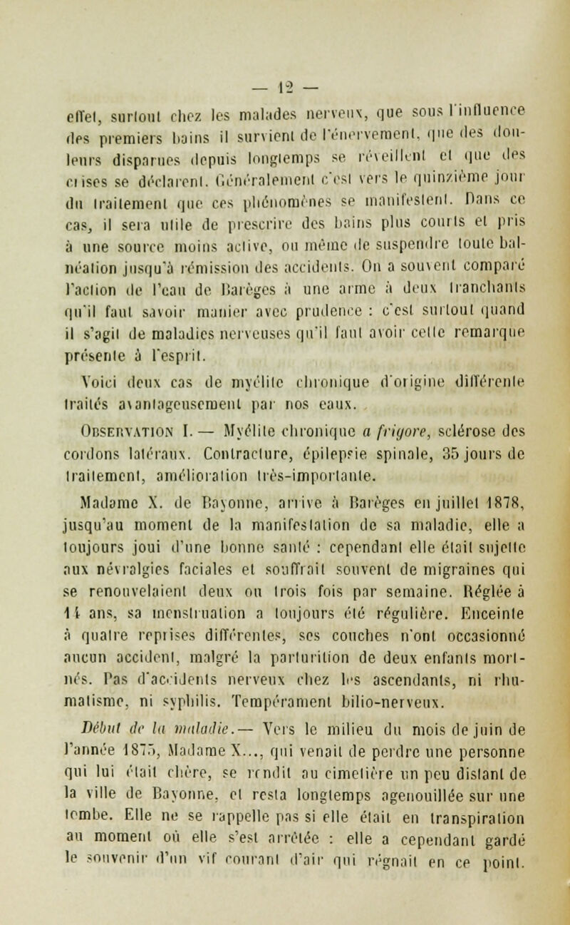 efïel, surloul chez les malades nerveux, que sous l'influence des premiers bains il survient de l'énerveraenl, que des dou- leurs disparues depuis longiemps se réveillent e'I que îles nises se déclarent. Généralement c'est vers le quinzième jour du traitement que ces phénomènes se manifestent. Dans ce cas, il sera utile de prescrire des bains plus courts et pris à une source moins active, ou même de suspendre toute bal- néation jusqu'à rémission des accidents. On a sou\ent comparé l'action de l'eau de Barèges à une arme à deux tranchants qu'il faut savoir manier avec prudence : c'est surtout quand il s'agit de maladies nerveuses qu'il faut avoir celle remarque présente a l'esprit. Voici deux cas de myélite chronique d'origine différente traités axanlageuseruenl par nos eaux. Observation I. — Myélite chronique a friyore, sclérose des cordons latéraux. Contracture, épilepsie spinale, 35 jours de traitement, amélioration Irès-imporlanle. Madame X. de Bâ'yonhe, arrive à Barèges en juillet 1878, jusqu'au moment de la manifestation de sa maladie, elle a toujours joui d'une lionne santé : cependant elle était sujette aux névralgies faciales et souffrait souvent de migraines qui se renouvelaient deux ou trois fois par semaine. Béglée à 11 ans, sa menstruation a toujours été régulière. Enceinte à quatre reprises différentes, ses couches n'ont occasionné aucun accident, malgré la parlurition de deux enfants mort- nés. Pas d'accidents nerveux chez les ascendants, ni rhu- matisme, ni syphilis. Tempérament bilio-nerveux. Début de la maladie.— Vers le milieu du mois de juin de l'année 187.), Madame X..., qui venait de perdre une personne qui lui était chère, se rendit au cimetière un peu distant de la ville de Bayonne, et resta longiemps agenouillée sur une tombe. Elle ne se rappelle pas si elle était en transpiration au moment où elle s'est arrêtée : elle a cependant gardé le souvenir d'un vif courant d'air qui régnait en ce point.