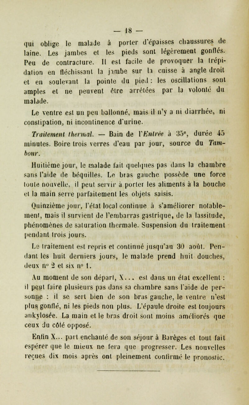 qui oblige le malade à porter d'épaisses chaussures de laine. Les jambes el les pieds sont légèrement gonflés. Peu de contracture. Il est facile de provoquer la trépi- dation en fléchissant la jimbe sur la cuisse à angle droit et en soulevant la pointe du pied : les oscillations sont amples el ne peuvent être arrêtées par la volonté du malade. Le ventre est un peu ballonné, mais il n'y a ni diarrhée, ni constipation, ni incontinence d'urine. Traitement thermal. — Bain de VEntrée à 35e, durée 45 minutes. Boire trois verres d'eau par jour, source du Tam- bour. Huitième jour, le malade fait quelques pas dans la chambre sans l'aide de béquilles. Le bras gauche possède une force toute nouvelle, il peut servir à porter les aliments à la bouche el la main série parfaitement les objets saisis. Quinzième jour, l'état local continue à s'améliorer notable- ment, mais il survient de l'embarras gastrique, de la lassitude, phénomènes de saturation thermale. Suspension du traitement pendant trois jours. Le traitement est repris el continué jusqu'au 30 août. Pen- dant les huit derniers jours, le malade prend huit douches, deux tl° 2 et six n° 1. Au moment de son dépari, \... esl dans un état excellent : il peut l'aire plusieurs pas dans sa chambre sans l'aide de per- sonne : il se sert bien de son bras gauche, le ventre n'est plus, gonflé, ni les pieds non plus. L'épaule droile esl toujours ankylosée. La main et le bras droit sont moins améliorés que ceux du côlé opposé. Enfin X... part enchanté de son séjour à Barèges et tout fait espérer que le mieux ne fera que progresser. Les nouvelles reçues dix mois après ont pleinement confirmé le pronosiic.