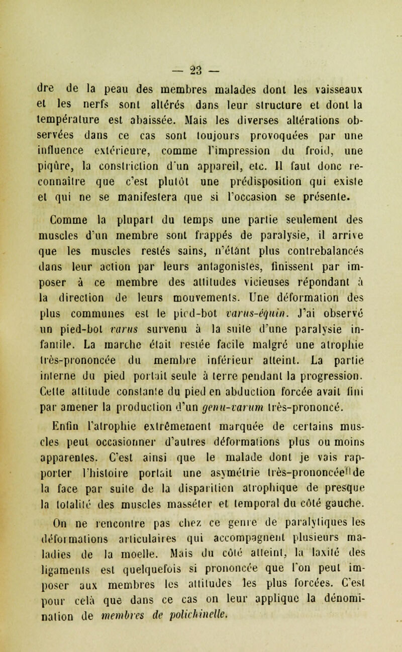 dre de la peau des membres malades dont les vaisseaux el les nerfs sonl altérés dans leur structure et dont la température est abaissée. Mais les diverses altérations ob- servées dans ce cas sont toujours provoquées par une influence extérieure, comme l'impression du froid, une piqûre, la constriction d'un appareil, etc. Il faut donc re- connaître que c'est plutôt une prédisposition qui existe et qui ne se manifestera que si l'occasion se présente. Comme la plupart du temps une partie seulement des muscles d'un membre sont frappés de paralysie, il arrive que les muscles restés sains, n'étant plus contrebalancés dans leur action par leurs antagonistes, finissent par im- poser à ce membre des altitudes vicieuses répondant à la direction de leurs mouvements. Une déformation des plus communes est le pied-bot varus-équin. J'ai observé un pied-bol rarus survenu à la suite d'une paralysie in- fantile. La marche élait resiée facile malgré une atrophie Irès-prononcée du membre inférieur atteint. La parlie interne du pied portail seule à terre pendant la progression. Celle altitude constante du pied en abduction forcée avail fini par amener la production d'un genu-varnm Irès-prononcé. Enfin l'atrophie extrêmement marquée de certains mus- cles peut occasionnel- d'autres déformations plus ou moins apparentes. C'est ainsi que le malade dont je vais rap- porter l'histoire porlail une asymétrie Irès-prononcée11 de la face par suite de la disparition alrophique de presque la totalité des muscles masséler et temporal du côté gauche. On ne rencontre pas chez ce génie de paralytiques les déformations articulaires qui accompagnent plusieurs ma- ladies de la moelle. Mais du côté atteint, la laxilé des ligaments est quelquefois si prononcée que Ton peul im- poser aux membres les altitudes les plus forcées. C'est pour cela que dans ce cas on leur applique la dénomi- nation de membres de polichinelle.