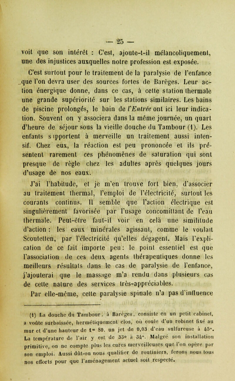 voit que son intérêt : C'est, ajoute-t-il mélancoliquement, une des injustices auxquelles notre profession est exposée. C'est surtout pour le traitement de la paralysie de l'enfance ,que l'on devra user des sources fortes de Barèges. Leur ac- tion énergique donne, dans ce cas, à celte slalion ihermale une grande supériorité sur les stations similaires. Les bains de piscine prolongés, le bain de l'Entrée ont ici leur indica- tion. Souvent on y associera dans la même journée, un quart d'heure de séjour sous la vieille douche du Tambour (1). Les enfants s ipportent à merveille un traitement aussi inten- sif. Chez eux, la réaction est peu prononcée et ils pré- sentent rarement ces phénomènes de saluralion qui sont presque de règle chez les adultes après quelques jours d'usage de nos eaux. J'ai l'habitude, el je m'en trouve fort bien, d'associer au traitement thermal, l'emploi de l'électricité, surtout les courants continus. Il semble que l'action électrique est singulièrement favorisée par l'usage concomiltanl de l'eau thermale. Peut-être faut-il voir en cela une similitude d'action : les eaux minérales agissant, comme le voulait Scoulellen, par l'électricité qu'elles dégagent. Mais l'expli- cation de ce fait imporle peu : le point essentiel est que l'association de ces deux agents thérapeutiques donne les meilleurs résultais dans le cas de paralysie de l'enfance, j'ajouterai que le massage m'a rendu dans plusieurs cas de celte nature des services très-appréciables. Par elle-même, celte paralysie spinale n'a pas d'influence (1) Ka douche du Tambour, à Barèges, consiste en un petit cabinet, a voûte surbaissée, hermétiquement clos, où coule d'un robinet fixé au mur et d'une hauteur de 1 80, un jet de 0,03 d'eau sulfureuse à 45. La température de l'air y est de 33» à 34. Malgré son installation primitive, on ne compte plus les cures merveilleuses que l'on opère poi- son emploi. Aussi dût-on nous qualifier de routiniers, ferons nous tous nos efforts pour que l'aménagement actuel soit respecté.