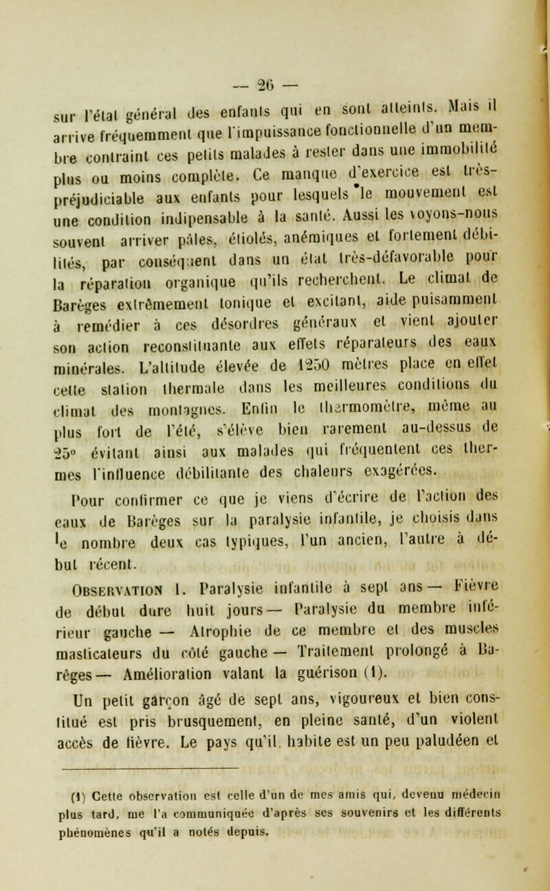 sur l'étal général des enfants qui en sonl alleinls. Mais il arrive fréquemment que l'impuissance fonctionnelle d'un mem- bre conlraint ces petits malades à rester dans une immobilité plus ou moins complète. Ce manque d'exercice est très- préjudiciable aux enfanls pour lesquels le mouvement est une condition indipensable à la sanlé. Aussi les voyons-nous souvent arriver pâles, étiolés, anémiques el follement débi- lités, par conséquent dans un état Irès-défavorable pour la réparation organique qu'ils recherchent. Le climat de Barèges extrêmement tonique el excitant, aide puisammenl à remédier à ces désordres généraux el vient ajouter son aclion reconstituante aux effets réparateurs des eaux minérales. L'altitude élevée de 1250 mètres place en elïel celle station thermale dans les meilleures conditions du climat des montagnes. Enlin le ihirmomèlre, môme au plus fort de l'été, s'élève bien rarement au-dessus de 25° évitant ainsi aux malades qui fréquentent ces ther- mes Tinlluence débilitante des chaleurs exagérées. Pour continuer ce que je viens d'écrire de l'action des eaux de Barèges sur la paralysie infantile, je choisis dans ■e nombre deux cas typiques, l'un ancien, l'autre à dé- but récent. Observation 1. Paralysie infantile à sept ans— Fièvre de début dure huit jours— Paralysie du membre infé- rieur gauche — Atrophie de ce membre el des muscles maslicaleurs du rôle gauche — Traitement prolongé à Ba- règes— Amélioration valant la guérison (1). Un petit garçon âgé de sept ans, vigoureux et bien cons- lilué est pris brusquement, en pleine santé, d'un violent accès de lièvre. Le pays qu'il habile est un peu paludéen et (1) Cette observation est celle d'un de mes amis qui, devenu médecin plus tard, rue l'a communiquée d'après ses souvenirs et les différents phénomènes qu'il a notés depuis.