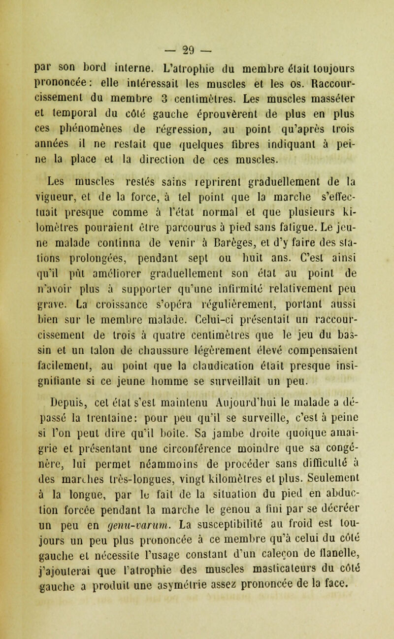 par son bord interne. L'atrophie du membre élail toujours prononcée: elle intéressait les muscles et les os. Raccour- cissement du membre 3 centimètres. Les muscles masséler et temporal du côté gauche éprouvèrent de plus en plus ces phénomènes de régression, au point qu'après trois années il ne restait que quelques fibres indiquant à pei- ne la place et la direction de ces muscles. Les muscles restés sains reprirent graduellement de la vigueur, et de la force, à tel point que la marche s'effec- tuait presque comme à l'état normal et que plusieurs ki- lomètres pouraient être parcourus à pied sans fatigue. Le jeu- ne malade continna de venir à Barèges, el d'y faire des sta- tions prolongées, pendant sept ou huit ans. C'est ainsi qu'il pût améliorer graduellement son état au point de n'avoir plus à supporter qu'une infirmité relativement peu grave. La croissance s'opéra régulièrement, portant aussi bien sur le membre malade. Celui-ci présentait un raccour- cissement de trois ù quatre centimètres que le jeu du bas- sin et un talon de chaussure légèrement élevé compensaient facilement, au point que la claudication était presque insi- gnilianle si ce jeune homme se surveillait un peu. Depuis, cet état s'est maintenu Aujourd'hui le malade a dé- passé la trentaine: pour peu qu'il se surveille, c'est à peine si l'on peut dire qu'il boite. Sa jambe droite quoique amai- grie et présentant une circonférence moindre que sa congé- nère, lui permet néammoins de procéder sans difficulté à des marches très-longues, vingt kilomètres el plus. Seulement à la longue, par le fait de la situation du pied en abduc- tion forcée pendant la marche le genou a fini par se décréer un peu en genu-varum. La susceptibilité au froid est tou- jours un peu plus prononcée à ce membre qu'à celui du côté gauche et nécessite l'usage constant d'un caleçon de flanelle, j'ajouterai que l'atrophie des muscles masticateurs du côté gauche a produit une asymétrie assez prononcée de la face.