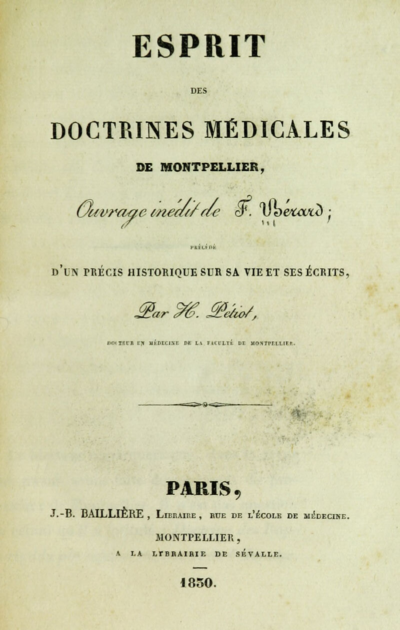 DES DOCTRINES MÉDICALES DE MONTPELLIER, Ouvrage meatf ac S. Dbefca/std; vuin,itn: d'un précis historique sur sa vie et ses écrits, DOiTBl'Jl BJI Mh.DECIXE DE L,\ FACULTÉ DE lIOXTrrLI.lt: fl. PARIS , J.-B. BALLLIÈRE , Libbaibe, bue de l'école de médecine MONTPELLIER , * LA LTBBAIBIE DE SÉVALLE. 1850.