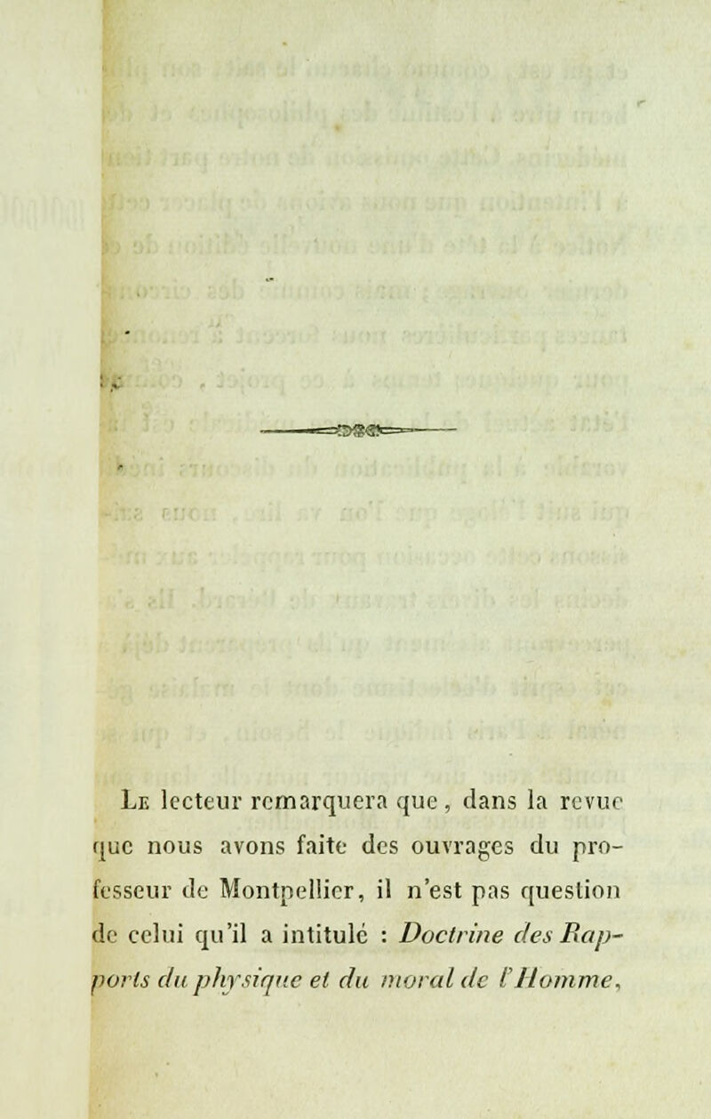 Le lecteur remarquera que, dans la revue que nous avons faite des ouvrages du pro- fesseur de Montpellier, il n'est pas question de celui qu'il a intitulé : Doctrine des Rap- ports du physique et du moral de i Homme,
