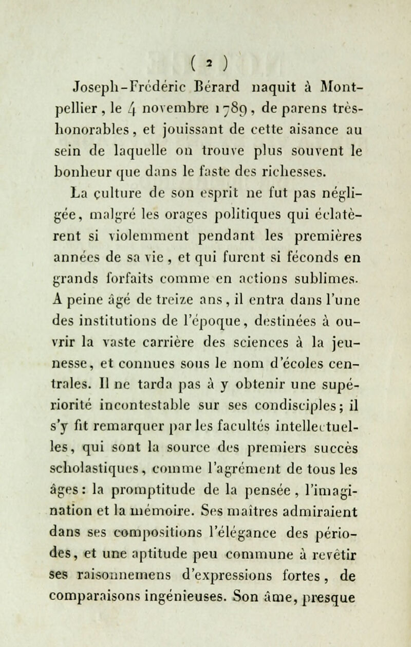 ( » ) Joseph-Frédéric Bérard naquit à Mont- pellier , le l\ novembre 1 789 , de parens très- honorables , et jouissant de cette aisance au sein de laquelle on trouve plus souvent le bonheur que dans le faste des richesses. La culture de son esprit ne fut pas négli- gée, malgré les orages politiques qui éclatè- rent si violemment pendant les premières années de sa vie , et qui furent si féconds en grands forfaits comme en actions sublimes. A peine âgé de treize ans , il entra dans l'une des institutions de l'époque, destinées à ou- vrir la vaste carrière des sciences à la jeu- nesse, et connues sous le nom d'écoles cen- trales. Il ne tarda pas à y obtenir une supé- riorité incontestable sur ses condisciples; il s'y fit remarquer parles facultés intellectuel- les, qui sont la source des premiers succès scholastiqucs, comme l'agrément de tous les âges: la promptitude de la pensée, l'imagi- nation et la mémoire. Ses maîtres admiraient dans ses compositions l'élégance des pério- des, et une aptitude peu commune à revêtir ses raisonnemens d'expressions fortes, de comparaisons ingénieuses. Son âme, presque